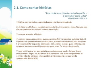 2.1. Como contar histórias
                                     “Para contar uma história – seja ela qual for –
                                                       é bom saber como se faz”.
                                                                  ABRAMOVICH, 1997, p. 18

 1)história a ser contada e apresentada deve estar bem memorizada.

 2) destacar e sublinhar os tópicos mais importantes, interessantes e significativos, para
 que na apresentação recebam a devida valorização;

 3) procurar vivenciar a história.

 4) oferecer espaço aos ouvintes que querem interferir na história e participar dela. O
 importante é que nessa hora não haja pressa, contando ou lendo tudo de uma só vez.
 É preciso respeitar as pausas, perguntas e comentários naturais que a história possa
 despertar, tanto em quem lê quanto em quem ouve. É o tempo dos porquês;

 5) toda história deve ser apresentada com entusiasmo e paixão. Sempre devem
 transparecer a alegria e o prazer que elas provocam. Sem esses componentes, os
 ouvintes não são atingidos e logo perdem o interesse pelo que está sendo
 apresentado. (PREDEBON)
 