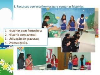 3. Recursos que escolhemos para contar as histórias




1.   Histórias com fantoches;
2.   História com avental
3.   Utilização de gravuras;
4.   Dramatização.
 