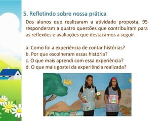 5. Refletindo sobre nossa prática
 Dos alunos que realizaram a atividade proposta, 95
 responderam a quatro questões que contribuíram para
 as reflexões e avaliações que destacamos a seguir.

 a. Como foi a experiência de contar histórias?
 b. Por que escolheram essas história?
 c. O que mais aprendi com essa experiência?
 d. O que mais gostei da experiência realizada?
 