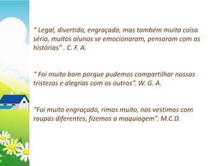 “ Legal, divertido, engraçado, mas também muita coisa
séria, muitos alunos se emocionaram, pensaram com as
histórias” . C. F. A.


“ Foi muito bom porque pudemos compartilhar nossas
tristezas e alegrias com os outros”. W. G. A.


“Foi muito engraçado, rimos muito, nos vestimos com
roupas diferentes, fizemos a maquiagem”. M.C.D.
 
