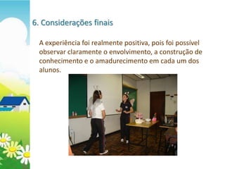 6. Considerações finais

  A experiência foi realmente positiva, pois foi possível
  observar claramente o envolvimento, a construção de
  conhecimento e o amadurecimento em cada um dos
  alunos.
 