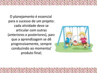 O planejamento é essencial
 para o sucesso de um projeto:
     cada atividade deve se
      articular com outras
(anteriores e posteriores), para
   que a aprendizagem se dê
  progressivamente, sempre
   conduzindo ao momento/
          produto final;
 