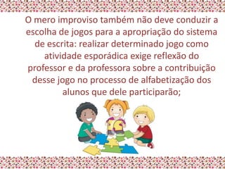 O mero improviso também não deve conduzir a
escolha de jogos para a apropriação do sistema
  de escrita: realizar determinado jogo como
    atividade esporádica exige reflexão do
professor e da professora sobre a contribuição
 desse jogo no processo de alfabetização dos
         alunos que dele participarão;
 