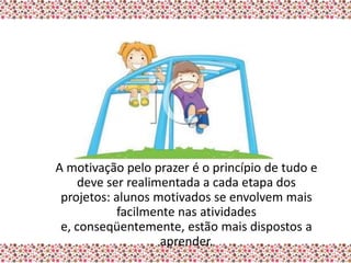 A motivação pelo prazer é o princípio de tudo e
     deve ser realimentada a cada etapa dos
 projetos: alunos motivados se envolvem mais
            facilmente nas atividades
 e, conseqüentemente, estão mais dispostos a
                    aprender.
 