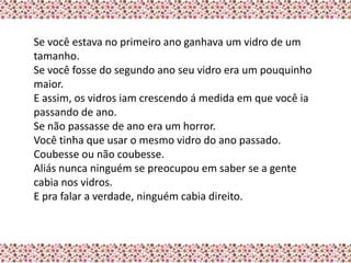Se você estava no primeiro ano ganhava um vidro de um
tamanho.
Se você fosse do segundo ano seu vidro era um pouquinho
maior.
E assim, os vidros iam crescendo á medida em que você ia
passando de ano.
Se não passasse de ano era um horror.
Você tinha que usar o mesmo vidro do ano passado.
Coubesse ou não coubesse.
Aliás nunca ninguém se preocupou em saber se a gente
cabia nos vidros.
E pra falar a verdade, ninguém cabia direito.
 