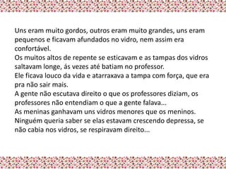 Uns eram muito gordos, outros eram muito grandes, uns eram
pequenos e ficavam afundados no vidro, nem assim era
confortável.
Os muitos altos de repente se esticavam e as tampas dos vidros
saltavam longe, ás vezes até batiam no professor.
Ele ficava louco da vida e atarraxava a tampa com força, que era
pra não sair mais.
A gente não escutava direito o que os professores diziam, os
professores não entendiam o que a gente falava...
As meninas ganhavam uns vidros menores que os meninos.
Ninguém queria saber se elas estavam crescendo depressa, se
não cabia nos vidros, se respiravam direito...
 