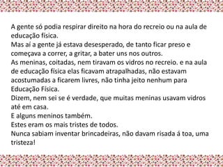 A gente só podia respirar direito na hora do recreio ou na aula de
educação física.
Mas aí a gente já estava desesperado, de tanto ficar preso e
começava a correr, a gritar, a bater uns nos outros.
As meninas, coitadas, nem tiravam os vidros no recreio. e na aula
de educação física elas ficavam atrapalhadas, não estavam
acostumadas a ficarem livres, não tinha jeito nenhum para
Educação Física.
Dizem, nem sei se é verdade, que muitas meninas usavam vidros
até em casa.
E alguns meninos também.
Estes eram os mais tristes de todos.
Nunca sabiam inventar brincadeiras, não davam risada á toa, uma
tristeza!
 