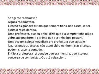 Se agente reclamava?
Alguns reclamavam.
E então os grandes diziam que sempre tinha sido assim; ia ser
assim o resto da vida.
Uma professora, que eu tinha, dizia que ela sempre tinha usado
vidro, até pra dormir, por isso que ela tinha boa postura.
Uma vez um colega meu disse pra professora que existem
lugares onde as escolas não usam vidro nenhum, e as crianças
podem crescer a vontade.
Então a professora respondeu que era mentira, que isso era
conversa de comunistas. Ou até coisa pior...
 