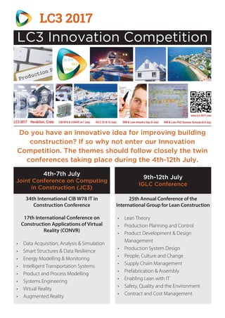 Do you have an innovative idea for improving building
construction? If so why not enter our Innovation
Competition. The themes should follow closely the twin
conferences taking place during the 4th-12th July.
34th International CIB W78 IT in
Construction Conference
17th International Conference on
Construction Applications of Virtual
Reality (CONVR)
•	 Data Acquisition, Analysis & Simulation
•	 Smart Structures & Data Resilience
•	 Energy Modelling & Monitoring
•	 Intelligent Transportation Systems
•	 Product and Process Modelling
•	 Systems Engineering
•	 Virtual Reality
•	 Augmented Reality
25th Annual Conference of the
International Group for Lean Construction
•	 Lean Theory
•	 Production Planning and Control
•	 Product Development & Design
Management
•	 Production System Design
•	 People, Culture and Change
•	 Supply Chain Management
•	 Prefabrication & Assembly
•	 Enabling Lean with IT
•	 Safety, Quality and the Environment
•	 Contract and Cost Management
4th-7th July
Joint Conference on Computing
in Construction (JC3)
9th-12th July
IGLC Conference
LC3 2017
LC3 Innovation Competition
 