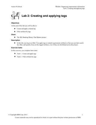 Student Workbook Module: Organizing requirements information
Lab 2: Creating and applying tags
© Copyright IBM Corp. 2013 1
Course materials may not be reproduced in whole or in part without the prior written permission of IBM.
Lab 2: Creating and applying tags
Objectives
At the end of this lab you will be able to:
► Create and apply a shared tag
► Filter artifacts by tags
Given
► The JKE Banking Money That Matters project
Description
► In this lab, you log on as Bob. You apply tags to related requirements artifacts so that you can later search
for, filter, and quickly focus on the tagged artifacts, even if they are distributed across the project.
Exercise tasks
In this exercise, you complete these tasks:
 Task 1: Create and apply tags
 Task 2: Filter artifacts by tags
 