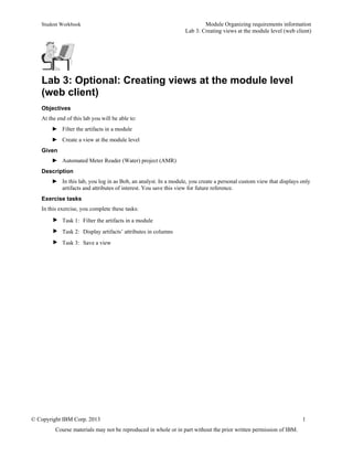 Student Workbook Module Organizing requirements information
Lab 3: Creating views at the module level (web client)
© Copyright IBM Corp. 2013 1
Course materials may not be reproduced in whole or in part without the prior written permission of IBM.
Lab 3: Optional: Creating views at the module level
(web client)
Objectives
At the end of this lab you will be able to:
► Filter the artifacts in a module
► Create a view at the module level
Given
► Automated Meter Reader (Water) project (AMR)
Description
► In this lab, you log in as Bob, an analyst. In a module, you create a personal custom view that displays only
artifacts and attributes of interest. You save this view for future reference.
Exercise tasks
In this exercise, you complete these tasks:
 Task 1: Filter the artifacts in a module
 Task 2: Display artifacts’ attributes in columns
 Task 3: Save a view
 