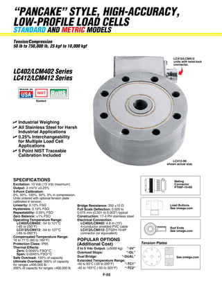 “pancake” style, high-accuracy,
low-profile load cellS
standard and metric models
Tension/Compression
50 lb to 750,000 lb, 25 kgf to 10,000 kgf
LC412/LCM412
units with twist-lock
connector.

LC402/LCM402 Series
LC412/LCM412 Series

Standard

U	Industrial Weighing
U	All Stainless Steel for Harsh
Industrial Applications
U	0.25% Interchangeability
for Multiple Load Cell
Applications
U	5 Point NIST Traceable
Calibration Included

SPECIFICATIONS

Excitation: 10 Vdc (15 Vdc maximum)
Output: 3 mV/V ±0.25%
5-Point Calibration:
0%, 50%, 100%, 50%, 0% in compression.
Units ordered with optional tension plate
calibrated in tension.
Linearity: 0.10% FSO
Hysteresis: 0.10% FSO
Repeatability: 0.05% FSO
Zero Balance: ±1% FSO
Operating Temperature Range:
	LC402/LCM402: -54 to 121°C
	 (-65 to 250°F)
	 LC412/LCM412: -54 to 127°C
	 (-65 to 260°F)
Compensated Temperature Range:
16 to 71°C (60 to 160°F)
Protection Class: IP65
Thermal Effects:
	Zero: 0.0045% FSO/°C
	 Span:	0.0045% FSO/°C
Safe Overload: 150% of capacity
Ultimate Overload: 300% of capacity
for ranges ≤400,000 lb;
200% of capacity for ranges >400,000 lb

Bridge Resistance: 350 ±10 Ω
Full Scale Deflection: 0.025 to
0.075 mm (0.001 to 0.003") typical
Construction: 17-4 PH stainless steel
Electrical Connection:
	LC402/LCM402: 4.8 m (15')
	 4-conductor shielded PVC cable
	 LC412/LCM412: DT02H-10-6P
	 connector (or equivalent)

Popular Options
(Additional Cost)

Rod End Artwork/Product Art/Pressure/P-Rod End

LC412-3K
shown actual size.

0 to 5 Vdc Output: (≥5000 kg)	 “-5V”
Overload Stops:	
“-OL”
Dual Bridge:	
“-DUAL”
Extended Temperature Range:
-45 to 93°C (-50 to 200°F)	
“-TC1”
-45 to 163°C (-50 to 325°F)	
“-TC2”

F-55

Mating
Connector
PT06F-10-6S

Load Buttons
See omega.com

Rod Ends
See omega.com

Tension Plates

See omega.com

 