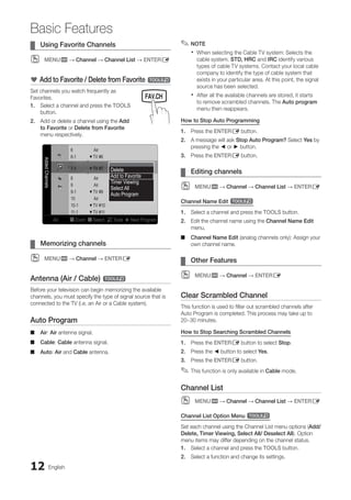 12 English
Basic Features
Using Favorite Channels
¦
¦
MENU
O
O m → Channel → Channel List → ENTERE
* Add to Favorite / Delete from Favorite t
Set channels you watch frequently as
Favorites.
1. Select a channel and press the TOOLS
button.
2. Add or delete a channel using the Add
to Favorite or Delete from Favorite
menu respectively.
Added
Channels
6 Air
6-1 ♥ TV #6
7-1 ♥ TV #7
8 Air
9 Air
9-1 ♥ TV #9
10 Air
10-1 ♥ TV #10
11-1 ♥ TV #11
Air B Zoom C Select T Tools ► Next Program
Delete
Add to Favorite
Timer Viewing
Select All
Auto Program
Memorizing channels
¦
¦
MENU
O
O m → Channel → ENTERE
Antenna (Air / Cable) t
Before your television can begin memorizing the available
channels, you must specify the type of signal source that is
connected to the TV (i.e. an Air or a Cable system).
Auto Program
Air
■
■ : Air antenna signal.
Cable
■
■ : Cable antenna signal.
Auto
■
■ : Air and Cable antenna.
NOTE
✎
✎
When selecting the Cable TV system: Selects the
x
x
cable system. STD, HRC and IRC identify various
types of cable TV systems. Contact your local cable
company to identify the type of cable system that
exists in your particular area. At this point, the signal
source has been selected.
After all the available channels are stored, it starts
x
x
to remove scrambled channels. The Auto program
menu then reappears.
How to Stop Auto Programming
1. Press the ENTERE button.
2. A message will ask Stop Auto Program? Select Yes by
pressing the ◄ or ► button.
3. Press the ENTERE button.
Editing channels
¦
¦
MENU
O
O m → Channel → Channel List → ENTERE
Channel Name Edit t
1. Select a channel and press the TOOLS button.
2. Edit the channel name using the Channel Name Edit
menu.
Channel Name Edit
■
■ (analog channels only): Assign your
own channel name.
Other Features
¦
¦
MENU
O
O m → Channel → ENTERE
Clear Scrambled Channel
This function is used to filter out scrambled channels after
Auto Program is completed. This process may take up to
20~30 minutes.
How to Stop Searching Scrambled Channels
1. Press the ENTERE button to select Stop.
2. Press the ◄ button to select Yes.
3. Press the ENTERE button.
This function is only available in
✎
✎ Cable mode.
Channel List
MENU
O
O m → Channel → Channel List → ENTERE
Channel List Option Menu t
Set each channel using the Channel List menu options (Add/
Delete, Timer Viewing, Select All/ Deselect All). Option
menu items may differ depending on the channel status.
1. Select a channel and press the TOOLS button.
2. Select a function and change its settings.
MEDIA.P
SLEEP S.MODE P.MODE
BN68-02751A_Eng.indb 12 2010-08-31 �� 5:04:42
 