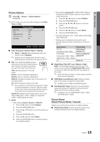 15
Picture Options
Color Tone : Normal		 ►
Size : 16:9
Digital Noise Filter : Auto
HDMI Black Level : Normal
Film Mode : Off
U Move E Enter R Return
MEDIA.P
P
POWER
SLEEP S.MODE P.MODE
English
03
Basic
Features
Picture Options
MENU
O
O m → Picture → Picture Options →
ENTERE
In PC mode, you can only make changes to the
✎
✎ Color
Tone and Size.
Color Tone (Cool / Normal / Warm1 / Warm2)
■
■
Warm1
✎
✎ or Warm2 will be deactivated when the
picture mode is Dynamic.
Settings can be adjusted and stored for each
✎
✎
external device connected to an input on the TV.
Size
■
■ : Your cable box/satellite receiver
may have its own set of screen sizes as
well. However, we highly recommend
you use 16:9 mode most of the time.
16:9: Sets the picture to 16:9 wide
mode.
Zoom1: Use for moderate magnification.
Zoom2: Use for a stronger magnification.
Wide Fit: Enlarges the aspect ratio of the picture to fit
the entire screen.
4:3: Sets the picture to basic (4:3) mode.
Do not watch in 4:3 format for a long time. Traces
✎
✎
of borders displayed on the left, right and center
of the screen may cause image retention (screen
burn) which are not covered by the warranty.
Screen Fit: Displays the full image without any cut-off
when HDMI (720p / 1080i / 1080p) or Component
(1080i / 1080p) signals are input.
NOTE
✎
✎
After selecting
x
x Zoom1, Zoom2 or Wide Fit:
1. Press the ► button to select Position.
2. Press the ENTERE button.
3. Press the ▲ or ▼ button to move the picture up
or down.
4. Press the ENTERE button.
5. Press the ► button to select Reset.
6. Press the ENTERE button to reset the picture
to its default position.
After selecting
x
x Screen Fit in HDMI (1080i/1080p) or
Component (1080i/1080p) mode, you may need to
center the picture:
1. Press the ◄ or ► button to select Position.
2. Press the ENTERE button.
3. Press the ▲, ▼, ◄ or ► button to move the
picture.
4. Press the ENTERE button.
5. Press the ◄ or ► button to select Reset.
6. Press the ENTERE button.
HD (High Definition): 16:9 - 1080i/1080p (1920x1080),
x
x
720p (1280x720)
Settings can be adjusted and stored for each
x
x
external device you have connected to an input on
the TV.
Input Source Picture Size
ATV, AV,
Component (480i, 480p)
16:9, Zoom1,
Zoom2, 4:3
DTV(1080i),
Component (1080i, 1080p),
HDMI (720p, 1080i, 1080p)
16:9, 4:3, Wide Fit,
Screen Fit
PC 16:9, 4:3
Digital Noise Filter (Off / Low / Medium / High /
■
■
Auto): If the broadcast signal received by your TV is
weak, you can activate the Digital Noise Filter feature
to reduce any static and ghosting that may appear on
the screen.
When the signal is weak, try other options until the
✎
✎
best picture is displayed.
HDMI Black Level (Normal / Low)
■
■ : Selects the black
level on the screen to adjust the screen depth.
Available only in HDMI mode (RGB signals).
✎
✎
Film Mode (Off / Auto)
■
■ : Sets the TV to automatically
sense and process film signals from all sources and
adjusts the picture for optimum quality.
Available in TV, AV, COMPONENT (480i / 1080i)
✎
✎
and HDMI (480i / 1080i).
Picture Reset
(Reset Picture Mode / Cancel)
Resets your current picture mode to it's default settings.
Reset Picture Mode
■
■ : Returns all picture values in the
currently selected mode to the default settings.
BN68-02751A_Eng.indb 15 2010-08-31 �� 5:04:43
 