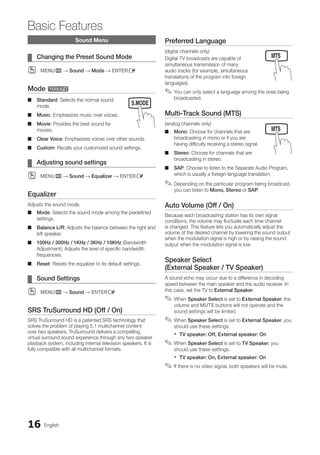 16 English
Basic Features
Sound Menu
Changing the Preset Sound Mode
¦
¦
MENU
O
O m → Sound → Mode → ENTERE
Mode t
Standard
■
■ : Selects the normal sound
mode.
Music
■
■ : Emphasizes music over voices.
Movie
■
■ : Provides the best sound for
movies.
Clear Voice
■
■ : Emphasizes voices over other sounds.
Custom
■
■ : Recalls your customized sound settings.
Adjusting sound settings
¦
¦
MENU
O
O m → Sound → Equalizer → ENTERE
Equalizer
Adjusts the sound mode.
Mode
■
■ : Selects the sound mode among the predefined
settings.
Balance L/R
■
■ : Adjusts the balance between the right and
left speaker.
100Hz / 300Hz / 1KHz / 3KHz / 10KHz
■
■ (Bandwidth
Adjustment): Adjusts the level of specific bandwidth
frequencies.
Reset
■
■ : Resets the equalizer to its default settings.
Sound Settings
¦
¦
MENU
O
O m → Sound → ENTERE
SRS TruSurround HD (Off / On)
SRS TruSurround HD is a patented SRS technology that
solves the problem of playing 5.1 multichannel content
over two speakers. TruSurround delivers a compelling,
virtual surround sound experience through any two-speaker
playback system, including internal television speakers. It is
fully compatible with all multichannel formats.
Preferred Language
(digital channels only)
Digital-TV broadcasts are capable of
simultaneous transmission of many
audio tracks (for example, simultaneous
translations of the program into foreign
languages).
You can only select a language among the ones being
✎
✎
broadcasted.
Multi-Track Sound (MTS)
(analog channels only)
Mono
■
■ : Choose for channels that are
broadcasting in mono or if you are
having difficulty receiving a stereo signal.
Stereo
■
■ : Choose for channels that are
broadcasting in stereo.
SAP
■
■ : Choose to listen to the Separate Audio Program,
which is usually a foreign-language translation.
Depending on the particular program being broadcast,
✎
✎
you can listen to Mono, Stereo or SAP.
Auto Volume (Off / On)
Because each broadcasting station has its own signal
conditions, the volume may fluctuate each time channel
is changed. This feature lets you automatically adjust the
volume of the desired channel by lowering the sound output
when the modulation signal is high or by raising the sound
output when the modulation signal is low.
Speaker Select
(External Speaker / TV Speaker)
A sound echo may occur due to a difference in decoding
speed between the main speaker and the audio receiver. In
this case, set the TV to External Speaker.
When
✎
✎ Speaker Select is set to External Speaker, the
volume and MUTE buttons will not operate and the
sound settings will be limited.
When
✎
✎ Speaker Select is set to External Speaker, you
should use these settings.
TV speaker: Off, External speaker: On
x
x
When
✎
✎ Speaker Select is set to TV Speaker, you
should use these settings.
TV speaker: On, External speaker: On
x
x
If there is no video signal, both speakers will be mute.
✎
✎
MEDIA.P
SLEEP S.MODE P.MODE
MEDIA.P
SLEEP S.MODE P.MODE
MEDIA.P
P
POWER
SLEEP S.MODE P.MODE
BN68-02751A_Eng.indb 16 2010-08-31 �� 5:04:43
 