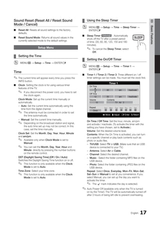 17
English
03
Basic
Features
Sound Reset (Reset All / Reset Sound
Mode / Cancel)
Reset All
■
■ : Resets all sound settings to the factory
defaults.
Reset Sound Mode
■
■ : Returns all sound values in the
currently selected mode to the default settings
Setup Menu
Setting the Time
¦
¦
MENU
O
O m → Setup → Time → ENTERE
Time
The current time will appear every time you press the
✎
✎
INFO button.
Clock
■
■ : Setting the clock is for using various timer
features of the TV.
If you disconnect the power cord, you have to set
✎
✎
the clock again.
Clock Mode: Set up the current time manually or
automatically.
Auto
–
– : Set the current time automatically using the
time from the digital channel.
The antenna must be connected in order to set
✎
✎
the time automatically.
Manual
–
– : Set the current time manually.
Depending on the broadcast station and signal,
✎
✎
the auto time set up may not be correct. In this
case, set the time manually.
Clock Set: Set the Month, Day, Year, Hour, Minute
and am/pm.
Available only when
✎
✎ Clock Mode is set to
Manual.
You can set the
✎
✎ Month, Day, Year, Hour and
Minute directly by pressing the number buttons
on the remote control.
DST (Daylight Saving Time) (Off / On / Auto):
Switches the Daylight Saving Time function on or off.
This function is only available when the
✎
✎ Clock
Mode is set to Auto.
Time Zone: Select your time zone.
This function is only available when the
✎
✎ Clock
Mode is set to Auto.
Using the Sleep Timer
¦
¦
MENU
O
O m → Setup → Time → Sleep Timer →
ENTERE
Sleep Timer
■
■ t : Automatically
shuts off the TV after a preset period
of time. (30, 60, 90, 120, 150 and 180
minutes).
To cancel the
✎
✎ Sleep Timer, select
Off.
Setting the On/Off Timer
¦
¦
MENU
O
O m → Setup → Time → Timer 1 →
ENTERE
Timer 1 / Timer 2 / Timer 3
■
■ : Three different on / off
timer settings can be made. You must set the clock first.
On Time / Off Time: Set the hour, minute, am/pm
and activate / inactivate. (To activate the timer with the
setting you have chosen, set to Activate.)
Volume: Set the desired volume level.
Contents: When the On Time is activated, you can turn
on a specific channel or play back contents such as
photo or audio files.
TV/USB
–
– : Select TV or USB. (Make sure that an USB
device is connected to your TV.)
Antenna
–
– : Select Air or Cable.
Channel
–
– : Select the desired channel.
Music
–
– : Select the folder containing MP3 files on the
USB device.
Photo
–
– : Select the folder containing JPEG files on the
USB device.
Repeat: Select Once, Everyday, Mon~Fri, Mon~Sat,
Sat~Sun or Manual to set at you convenience. If you
select Manual, you can set up the day you want to
activate the timer.
The
✎
✎ c mark indicates the day is selected.
Auto Power Off (available only when the TV is turned
✎
✎
on by the Timer): The TV will be automatically turned off
after 3 hours of being left idle to prevent overheating.
SLEEP
Timer 1
L Move U Adjust E Enter R Return
On Time
Off Time
Volume Contents
Repeat
▲
▼
Sun Mon Tue Wed Thu Fri Sat
12 00 am Inactivate
12 00 am Inactivate
10 TV Air 3
Once
BN68-02751A_Eng.indb 17 2010-08-31 �� 5:04:43
 
