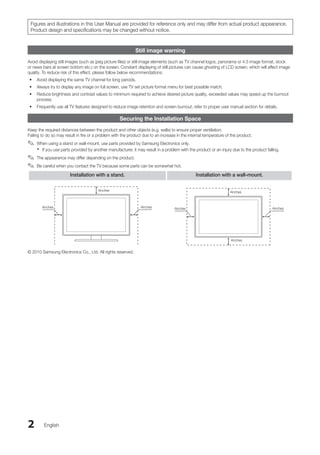 2 English
Figures and illustrations in this User Manual are provided for reference only and may differ from actual product appearance.
Product design and specifications may be changed without notice.
Still image warning
Avoid displaying still images (such as jpeg picture files) or still image elements (such as TV channel logos, panorama or 4:3 image format, stock
or news bars at screen bottom etc.) on the screen. Constant displaying of still pictures can cause ghosting of LCD screen, which will affect image
quality. To reduce risk of this effect, please follow below recommendations:
Avoid displaying the same TV channel for long periods.
•
Always try to display any image on full screen, use TV set picture format menu for best possible match.
•
Reduce brightness and contrast values to minimum required to achieve desired picture quality, exceeded values may speed up the burnout
•
process.
Frequently use all TV features designed to reduce image retention and screen burnout, refer to proper user manual section for details.
•
Securing the Installation Space
Keep the required distances between the product and other objects (e.g. walls) to ensure proper ventilation.
Failing to do so may result in fire or a problem with the product due to an increase in the internal temperature of the product.
When using a stand or wall-mount, use parts provided by Samsung Electronics only.
✎
✎
If you use parts provided by another manufacturer, it may result in a problem with the product or an injury due to the product falling.
x
x
The appearance may differ depending on the product.
✎
✎
Be careful when you contact the TV because some parts can be somewhat hot.
✎
✎
Installation with a stand. Installation with a wall-mount.
4inches
4inches
4inches
4inches
4inches
4inches
4inches
© 2010 Samsung Electronics Co., Ltd. All rights reserved.
BN68-02751A_Eng.indb 2 2010-08-31 �� 5:04:30
 