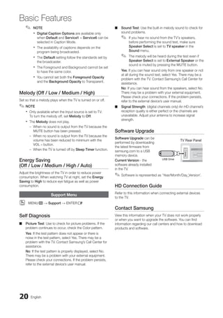 20 English
Basic Features
NOTE
✎
✎
Digital Caption Options
x
x are available only
when Default and Service1 ~ Service6 can be
selected in Caption Mode.
The availability of captions depends on the
x
x
program being broadcasted.
The
x
x Default setting follow the standards set by
the broadcaster.
The Foreground and Background cannot be set
x
x
to have the same color.
You cannot set both the
x
x Foreground Opacity
and the Background Opacity to Transparent.
Melody (Off / Low / Medium / High)
Set so that a melody plays when the TV is turned on or off.
NOTE
✎
✎
Only available when the Input source is set to TV.
x
x
To turn the melody off, set Melody to Off.
The
x
x Melody does not play.
When no sound is output from the TV because the
–
–
MUTE button has been pressed.
When no sound is output from the TV because the
–
–
volume has been reduced to minimum with the
VOL – button.
When the TV is turned off by
–
– Sleep Timer function.
Energy Saving
(Off / Low / Medium / High / Auto)
Adjust the brightness of the TV in order to reduce power
consumption. When watching TV at night, set the Energy
Saving to High to reduce eye fatigue as well as power
consumption.
Support Menu
MENU
O
O m → Support → ENTERE
Self Diagnosis
Picture Test
■
■ : Use to check for picture problems. If the
problem continues to occur, check the Color pattern.
Yes: If the test pattern does not appear or there is
noise in the test pattern, select Yes. There may be a
problem with the TV. Contact Samsung’s Call Center for
assistance.
No: If the test pattern is properly displayed, select No.
There may be a problem with your external equipment.
Please check your connections. If the problem persists,
refer to the external device’s user manual.
Sound Test
■
■ : Use the built-in melody sound to check for
sound problems.
If you hear no sound from the TV’s speakers,
✎
✎
before performing the sound test, make sure
Speaker Select is set to TV speaker in the
Sound menu.
The melody will be heard during the test even if
✎
✎
Speaker Select is set to External Speaker or the
sound is muted by pressing the MUTE button.
Yes: If you can hear sound only from one speaker or not
at all during the sound test, select Yes. There may be a
problem with the TV. Contact Samsung’s Call Center for
assistance.
No: If you can hear sound from the speakers, select No.
There may be a problem with your external equipment.
Please check your connections. If the problem persists,
refer to the external device’s user manual.
Signal Strength
■
■ : (digital channels only) An HD channel’s
reception quality is either perfect or the channels are
unavailable. Adjust your antenna to increase signal
strength.
Software Upgrade
Software Upgrade can be
performed by downloading
the latest firmware from
samsung.com to a USB
memory device.
Current Version - the
software already installed
in the TV.
Software is represented as ‘Year/Month/Day_Version’.
✎
✎
HD Connection Guide
Refer to this information when connecting external devices
to the TV.
Contact Samsung
View this information when your TV does not work properly
or when you want to upgrade the software. You can find
information regarding our call centers and how to download
products and software.
TV Rear Panel
USB Drive
BN68-02751A_Eng.indb 20 2010-08-31 �� 5:04:44
 