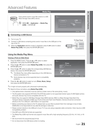 21
English
04
Advanced
Features
Media Play
Enjoy photos and/or music files saved on a USB
Mass Storage Class (MSC) device.
MENU
O
O m → Application → Media Play
(USB) → ENTERE
Connecting a USB Device
¦
¦
1. Turn on your TV.
2. Connect a USB device containing photo and/or music files to the USB jack on the
rear of the TV.
3. When the Application selection screen is displayed, press the ► button to select
Media Play (USB), then press the ENTERE button.
Using the Media Play Menu
Viewing a Photo (or Slide Show)
1. Press the MENU button. Press the ▲ or ▼ button to select
Application, then press the ENTERE button.
2. Press the ▲or ▼button to select Media Play (USB), then press the
ENTERE button.
3. Press the ▲or ▼ button to select the corresponding USB Memory
Device, then press the ENTERE button.
The Media Play menu differs depending on the USB Memory
✎
✎
Device connected to TV.
Some devices may not be supported due to compatibility
✎
✎
problems.
4. Press the ◄ or ► button to select an icon (Photo, Music, Setup),
then press the ENTERE button.
It might not work properly with unlicensed multimedia files.
✎
✎
Need-to-Know List before using
✎
✎ Media Play (USB)
Only alphanumeric characters must be used as a folder name or file name (photo, music).
x
x
The file system only supports FAT16/32 (The NTFS file system is not supported) Certain types of USB Digital camera
x
x
and audio devices may not be compatible with this TV.
Media Play only supports USB Mass Storage Class (MSC) devices. MSC is a Mass Storage Class Bulk-Only
x
x
Transport device. Examples of MSC are Thumb drives and Flash Card Readers. Devices should be connected
directly to the TV’s USB port. USB (HDD) is not supported.
Before connecting your device to the TV, please back up your files to prevent them from damage or loss of data.
x
x
SAMSUNG is not responsible for any data file damage or data loss.
Please connect directly to the
x
x USB port of your TV. If you are using a separate cable connection, there may be a USB
Compatibility problem.
Only MP3 and JPEG file formats are supported.
x
x
The Media Play (USB) mp3 format only supports music files with a high sampling frequency (32 kHz, 44.1 kHz, or 48
x
x
kHz).
We recommend the sequential jpeg format.
x
x
Do not disconnect the USB device while it is loading.
x
x
Advanced Features
TV Rear Panel
USB Drive
Photo
Photo Music Setup
SUM
307.2MB/973.7MB
P
DSC_0558.JPG
580 440
78.0KB
03 / 14
SUM
*
Photo
307.2MB/973.7MB
File.....jpg File.....jpg File.....jpg
File.....jpg File.....jpg File.....jpg
File.....jpg File.....jpg
File.....jpg File.....jpg
File.....jpg File.....jpg File.....jpg
Music
4.3MB
2 / 31
06-I Will Carry You.mp3 00:00:00
01-The Way.mp3 00:03:25
02-Run To Me.mp3 00:03:25
03-No More Sad Songs.mp3 00:03:25
04-Interference-gold.mp3 00:03:25
05-marketa_irglova-The_hill.mp3 00:03:25
06-I Will Carry You.mp3 00:03:25
07-marketa_irglova.mp3 00:03:25
08-Super World.mp3 00:03:25
SUM
307.2MB/973.7MB
Setup
USB
E Enter e Exit
SUM
315.0MB/495.0MB Free
Device Name
Photo
Photo Music Setup
SUM
307.2MB/973.7MB
P
DSC_0558.JPG
580 440
78.0KB
03 / 14
SUM
*
Photo
307.2MB/973.7MB
File.....jpg File.....jpg File.....jpg
File.....jpg File.....jpg File.....jpg
File.....jpg File.....jpg
File.....jpg File.....jpg
File.....jpg File.....jpg File.....jpg
Music
4.3MB
2 / 31
06-I Will Carry You.mp3 00:00:00
01-The Way.mp3 00:03:25
02-Run To Me.mp3 00:03:25
03-No More Sad Songs.mp3 00:03:25
04-Interference-gold.mp3 00:03:25
05-marketa_irglova-The_hill.mp3 00:03:25
06-I Will Carry You.mp3 00:03:25
07-marketa_irglova.mp3 00:03:25
08-Super World.mp3 00:03:25
SUM
307.2MB/973.7MB
USB
L Move E Enter R Return
MEDIA.P
P
BN68-02751A_Eng.indb 21 2010-08-31 �� 5:04:46
 