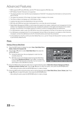 22 English
Advanced Features
MSC supports MP3 and JPEG files, and the PTP device supports JPEG files only.
x
x
MTP (Media Transfer Protocol) is not supported.
x
x
The playing duration of an mp3 file may be displayed as “00:00:00” if its playing time information is not found at the
x
x
start of the file.
The higher the resolution of the image, the longer it takes to display on the screen.
x
x
The Photo or Music List displays up to 300 folders or files.
x
x
Loading may take some time depending on the size of the file.
x
x
MP3 files with DRM that have been downloaded from a non-free site cannot be played.
x
x
Digital Rights Management (DRM) is a technology that supports the creation, distribution and management of of the
x
x
content in an integrated and comprehensive way, including the protection of the rights and interests of the content
providers, the prevention of the illegal copying of contents, as well as managing billings and settlements.
If a USB extension cable is used, the USB device may not be recognized or the files on the device may not be read.
x
x
If a USB device connected to the TV is not recognized, the list of files on the device is corrupted or a file in the list is
x
x
not played, connect the USB device to the PC, format the device and check the connection.
If a file deleted from the PC is still found when Media Play is run, use the “Empty the Recycle Bin” function on the PC
x
x
to permanently delete the file.
Photo
Viewing a Photo (or Slide Show)
1. Press the INFO button to display the option View, Start Slide Show,
Delete, Delete All, Deselect All.
2. Press the ▲or ▼button to select Start Slide Show then press the
ENTERE button.
During the slide show, files are displayed in order from the
✎
✎
currently shown file.
MP3 files can be automatically played during the Slide Show
✎
✎
if the Default Background Music is set to On. To enable this
function, MP3 files and other photo files must be located in the
same folder on the USB Memory Device.
Press the
✎
✎ INFO button during the slide show to set the following options Slide Show Speed, Background Music,
Background Music Setting, List. Press the ▲or ▼button to select the option, then press the ENTERE button.
After setting the option press the
–
– ENTERE button to make a change.
Press the
✎
✎ INFO button during the photo view to set the following options Start Slide Show, Zoom, Rotate, List. Press
the ▲or ▼button to select the option, then press the ENTERE button.
After setting the option press the
–
– ENTERE button to make a change.
Photo
Photo Music Setup
SUM
307.2MB/973.7MB
P
DSC_0558.JPG
580 440
78.0KB
03 / 14
SUM
*
Photo
307.2MB/973.7MB
File.....jpg File.....jpg File.....jpg
File.....jpg File.....jpg File.....jpg
File.....jpg File.....jpg
File.....jpg File.....jpg
File.....jpg File.....jpg File.....jpg
Music
4.3MB
2 / 31
06-I Will Carry You.mp3 00:00:00
01-The Way.mp3 00:03:25
02-Run To Me.mp3 00:03:25
03-No More Sad Songs.mp3 00:03:25
04-Interference-gold.mp3 00:03:25
05-marketa_irglova-The_hill.mp3 00:03:25
06-I Will Carry You.mp3 00:03:25
07-marketa_irglova.mp3 00:03:25
08-Super World.mp3 00:03:25
SUM
307.2MB/973.7MB
Setup
USB
Jan 7, 2010 Upper Fold... Folder
1/1 Page
Free
' Select n Move j Option E Enter R Return
BN68-02751A_Eng.indb 22 2010-08-31 �� 5:04:46
 