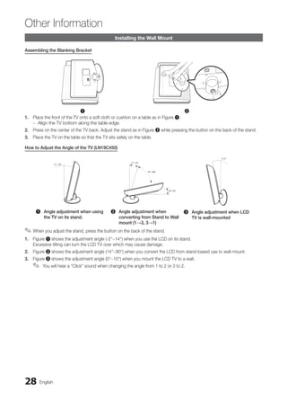 28 English
Other Information
Installing the Wall Mount
Assembling the Blanking Bracket
1 2
1. Place the front of the TV onto a soft cloth or cushion on a table as in Figure 1.
Align the TV bottom along the table edge.
–
–
2. Press on the center of the TV back. Adjust the stand as in Figure 2 while pressing the button on the back of the stand.
3. Place the TV on the table so that the TV sits safely on the table.
How to Adjust the Angle of the TV (LN19C450)
1 Angle adjustment when using
the TV on its stand.
2 Angle adjustment when
converting from Stand to Wall
mount (1→3, 3→1)
3 Angle adjustment when LCD
TV is wall-mounted
When you adjust the stand, press the button on the back of the stand.
✎
✎
1. Figure 1 shows the adjustment angle (-2°~14°) when you use the LCD on its stand.
Excessive tilting can turn the LCD TV over which may cause damage.
2. Figure 2 shows the adjustment angle (14°~80°) when you convert the LCD from stand-based use to wall-mount.
3. Figure 3 shows the adjustment angle (0°~10°) when you mount the LCD TV to a wall.
You will hear a “Click” sound when changing the angle from 1 to 2 or 3 to 2.
✎
✎
BN68-02751A_Eng.indb 28 2010-08-31 �� 5:04:50
 