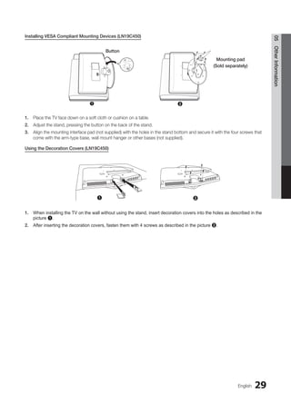 29
English
05
Other
Information
Installing VESA Compliant Mounting Devices (LN19C450)
1. Place the TV face down on a soft cloth or cushion on a table.
2. Adjust the stand, pressing the button on the back of the stand.
3. Align the mounting interface pad (not supplied) with the holes in the stand bottom and secure it with the four screws that
come with the arm-type base, wall mount hanger or other bases (not supplied).
Using the Decoration Covers (LN19C450)
1. When installing the TV on the wall without using the stand, insert decoration covers into the holes as described in the
picture 1.
2. After inserting the decoration covers, fasten them with 4 screws as described in the picture 2.
2
1
Button
Mounting pad
(Sold separately)
1 2
BN68-02751A_Eng.indb 29 2010-08-31 �� 5:04:50
 