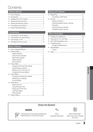 3
Contents
English
English
Getting Started
List of Features
y
y .......................................................... 4
Accessories
y
y ............................................................... 4
Installing the LCD TV Stand
y
y ....................................... 4
Viewing the Control Panel
y
y .......................................... 5
Viewing the Remote Control
y
y .
...................................... 6
Connecting to an Antenna
y
y ......................................... 7
Plug & Play (Initial Setup)
y
y ............................................ 7
Connections
Connecting to an AV Device
y
y .
...................................... 8
Connecting to an Audio Device
y
y .................................. 9
Connecting to a PC
y
y ................................................... 9
Changing the Input source
y
y ....................................... 10
Basic Features
How to Navigate Menus
y
y .
.......................................... 11
Channel Menu
y
y ......................................................... 11
Seeing Channels 11
Using Favorite Channels 12
Memorizing channels 12
Editing channels 12
Other Features 12
Picture Menu
y
y ........................................................... 13
Changing the Preset Picture Mode 13
Adjusting picture settings 13
Setting up the TV with your PC 14
Changing the Picture Options 14
Sound Menu
y
y ............................................................ 16
Changing the Preset Sound Mode 16
Adjusting sound settings 16
Sound Settings 16
Setup Menu
y
y ............................................................. 17
Setting the Time 17
Using the Sleep Timer 17
Setting the On/Off Timer 17
Locking Programs 18
Other Features 19
Support Menu
y
y .
......................................................... 20
Advanced Features
Media Play
y
y ............................................................... 21
Connecting a USB Device 21
Anynet+
y
y .................................................................. 25
Setting Up Anynet+ 26
Switching between Anynet+ Devices 26
Recording 26
Listening through a Receiver 27
Troubleshooting for Anynet+ 27
Other Information
Installing the Wall Mount
y
y .......................................... 28
Securing the TV to the Wall
y
y ...................................... 31
Anti-Theft Kensington Lock
y
y ...................................... 31
Troubleshooting
y
y ....................................................... 32
Storage and Maintenance 34
Specifications
y
y .......................................................... 35
License 35
Index
y
y ....................................................................... 36
Check the Symbol!
t ✎ O
This function can be used by pressing the
TOOLS button on the remote control.
Note :
Important information
Step by step guide :
Informs you how to access
the menu.
BN68-02751A_Eng.indb 3 2010-08-31 �� 5:04:30
 