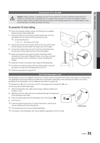 31
English
05
Other
Information
Securing the TV to the Wall
Caution: Pulling, pushing, or climbing onto the TV may cause the TV to fall. In particular, ensure that your
children do not hang over or destabilize the TV; doing so may cause the TV to tip over, resulting in serious
injuries or death. Follow all safety precautions provided on the included Safety Flyer. For added stability, install
the anti-fall device for safety purposes, as follows.
To avoid the TV from falling
Since the necessary clamps, screws, and string are not supplied,
✎
✎
please purchase these additionally.
1. Drive the screws into the clamps and firmly fasten them onto the
wall. Make sure the screws are firmly fixed into the wall.
Screw Specifications
✎
✎
For a 17 ~ 29 Inches LCD TV: M4
x
x
2. Remove the screws from the back center of the TV, put the screws
into the clamps, and then fasten the screws onto the TV again.
3. Connect the clamps fixed onto the TV and the clamps fixed onto
the wall with a strong cable and then tie the string tightly.
Verify all connections are properly secured. Periodically check
✎
✎
connections for any sign of fatigue for failure. If you have any doubt
about the security of your connections, contact a professional
installer.
Install the TV near to the wall so that it does not fall backwards.
✎
✎
It is safe to connect the string so that the clamps fixed on the wall
✎
✎
are equal to or lower than the clamps fixed on the TV.
Untie the string before moving the TV.
✎
✎
Anti-Theft Kensington Lock
The Kensington Lock is not supplied by Samsung. It a device used to physically fix the system when using it in a public place.
The appearance and locking method may differ from the illustration depending on the manufacturer. Refer to the manual
provided with the Kensington Lock for additional information on proper use.
Please find a “
✎
✎ K” icon on the rear of the TV. A kensington slot is beside the “K” icon.
To lock the product, follow these steps:
1. Wrap the Kensington lock cable around a large, stationary object such
as desk or chair.
2. Slide the end of the cable with the lock attached through the looped end
of the Kensington lock cable.
3. Insert the locking device into the Kensington slot on the product (1).
4. Lock the lock.
These are general instructions. For exact instructions, see the User
✎
✎
manual supplied with the locking device.
The locking device has to be purchased separately.
✎
✎
The location of the Kensington slot may be different depending on the TV model.
✎
✎
Wall
1
Optional
BN68-02751A_Eng.indb 31 2010-08-31 �� 5:04:51
 