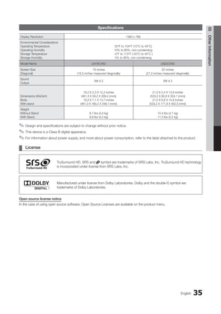 35
English
05
Other
Information
Specifications
Display Resolution 1360 x 768
Environmental Considerations
Operating Temperature
Operating Humidity
Storage Temperature
Storage Humidity
50°F to 104°F (10°C to 40°C)
10% to 80%, non-condensing
-4°F to 113°F (-20°C to 45°C )
5% to 95%, non-condensing
Model Name LN19C450 LN22C450
Screen Size
(Diagonal)
19 inches
(18,5 inches measured diagonally)
22 inches
(21,5 inches measured diagonally)
Sound
Output
3W X 2 3W X 2
Dimensions (WxDxH)
Body
With stand
18,2 X 2,3 X 12,2 inches
(461,3 X 59,2 X 309,0 (mm))
18,2 X 7,1 X 13,7 inches
(461,3 X 180,2 X 348,1 (mm))
21,0 X 2,4 X 13,9 inches
(533,2 X 60,8 X 354,1 (mm))
21,0 X 6,8 X 15,8 inches
(533,2 X 171,9 X 402,5 (mm))
Weight
Without Stand
With Stand
8,7 Ibs (3,9 kg)
9,9 Ibs (4,5 kg)
10,4 Ibs (4,7 kg)
11,5 Ibs (5,2 kg)
Design and specifications are subject to change without prior notice.
✎
✎
This device is a Class B digital apparatus.
✎
✎
For information about power supply, and more about power consumption, refer to the label attached to the product.
✎
✎
License
¦
¦
TruSurround HD, SRS and symbol are trademarks of SRS Labs, Inc. TruSurround HD technology
is incorporated under license from SRS Labs, Inc.
Manufactured under license from Dolby Laboratories. Dolby and the double-D symbol are
trademarks of Dolby Laboratories.
Open source license notice
In the case of using open source software, Open Source Licenses are available on the product menu.
BN68-02751A_Eng.indb 35 2010-08-31 �� 5:04:52
 