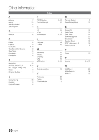 36 English
Other Information
Index
A
Antenna 7
Anynet+
25
Auto Adjustment 14
Auto Program 12
B
Balance 16
C
Cables 10
Caption 19
CC button 6, 19
Clear Scrambled Channel 12
Clear Voice 16
Component 8
Composite 10
D
Device List 26
Digital Audio out 9, 25
DST (Daylight Saving Time) 17
D-sub 9
Dynamic Contrast 14
E
Energy Saving 20
Equalizer 16
External Speaker 16
F
FAV.CH button 6, 12
Favorite Channel 12
H
HD 15
HDMI 8
Home theater 9, 25
L
Language 19
License 35
M
Media Play 21
Melody 20
MP3 Play 23
MTS 16
MTS button 6, 16
O
Optimal resolution 10
P
Photo view 22
Position 14
Power Indicator 5
R
Remote Control 6
Reset Picture Mode 15
S
Screen Fit 15
Sleep Timer 17
Slide Show 22
Software Upgrade 20
Source List 10
Speaker Select 16
SRS TruSurround HD 16
Standby mode 5
T
Timer 17
V
Volume 5, 6, 17
W
Wall Mount 28
White Balance 14
Wide Fit 15
BN68-02751A_Eng.indb 36 2010-08-31 �� 5:04:53
 