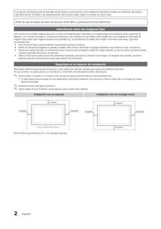 Español
2
Las figuras y las ilustraciones de este Manual del usuario se proporcionan como referencia solamente y pueden ser diferentes del aspecto
real del producto. El diseño y las especificaciones del producto están sujetos a cambios sin previo aviso.
Antes de usar el equipo lea este manual para evitar fallas y guarde para futuras referencias.
Advertencia sobre las imágenes fijas
Evite mostrar en la pantalla imágenes fijas (como archivos de imágenes jpeg) o elementos con imágenes fijas (como logotipos de los programas de
televisión o con formato de imagen 4:3, barras de cotizaciones o de noticias en la parte inferior de la pantalla, etc). Una visualización continuada de
imágenes fijas puede crear imágenes fantasma en la pantalla LCD, lo que afectará a la calidad de la imagen. Para reducir este riesgo, siga estas
recomendaciones:
Evite mostrar el mismo canal de televisión durante largos periodos de tiempo.
•
Intente ver siempre las imágenes en pantalla completa, utilice el menú del formato de imagen del televisor para obtener la mejor coincidencia.
•
Reduzca los valores del brillo y el contraste al mínimo necesario para conseguir la calidad de imagen deseada, ya que los valores superiores pueden
•
acelerar la velocidad del proceso de quemado.
Utilice con frecuencia todas las funciones del televisor diseñadas para reducir la retención de la imagen y el desgaste de la pantalla; consulte el
•
apartado adecuado del manual del usuario para obtener más información.
Seguridad en el espacio de instalación
Mantenga la distancia requerida entre el producto y otros objetos (por ejemplo, paredes) para asegurar la ventilación adecuada.
En caso contrario, se podría producir un incendio por un incremento de la temperatura interna del producto.
Cuando utilice un soporte o un montaje mural, use sólo las piezas proporcionadas por Samsung Electronics.
✎
✎
Si utiliza piezas proporcionadas por otros fabricantes, podría tener problemas con el producto o éste se podría caer con el riesgo de causar
x
x
lesiones personales.
El aspecto puede variar según el producto.
✎
✎
Tanga cuidado al tocar el televisor porque algunas partes pueden estar calientes.
✎
✎
Instalación con un soporte Instalación con un montaje mural
4pulgadas
4pulgadas
4pulgadas
4pulgadas
4pulgadas
4pulgadas
4pulgadas
© 2010 Samsung Electronics Co., Ltd. All rights reserved.
BN68-02751A_Spa.indd 2 2010-08-31 �� 5:05:47
 