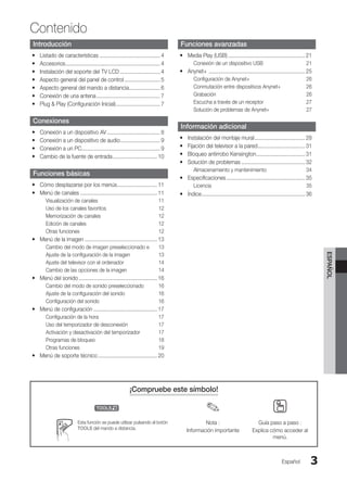 Contenido
ESPAÑOL
Español 3
¡Compruebe este símbolo!
t ✎ O
Esta función se puede utilizar pulsando el botón
TOOLS del mando a distancia.
Nota :
Información importante
Guía paso a paso :
Explica cómo acceder al
menú.
Introducción
Listado de características
y
y .......................................... 4
Accesorios
y
y ................................................................. 4
Instalación del soporte del TV LCD
y
y ............................ 4
Aspecto general del panel de control
y
y ......................... 5
Aspecto general del mando a distancia
y
y .
..................... 6
Conexión de una antena
y
y ............................................ 7
Plug  Play (Configuración Inicial)
y
y .
.............................. 7
Conexiones
Conexión a un dispositivo AV
y
y ..................................... 8
Conexión a un dispositivo de audio
y
y .
........................... 9
Conexión a un PC
y
y .
..................................................... 9
Cambio de la fuente de entrada
y
y ............................... 10
Funciones básicas
Cómo desplazarse por los menús
y
y ............................ 11
Menú de canales
y
y ..................................................... 11
Visualización de canales 11
Uso de los canales favoritos 12
Memorización de canales 12
Edición de canales 12
Otras funciones 12
Menú de la imagen
y
y .................................................. 13
Cambio del modo de imagen preseleccionado e 13
Ajuste de la configuración de la imagen 13
Ajuste del televisor con el ordenador 14
Cambio de las opciones de la imagen 14
Menú del sonido
y
y ...................................................... 16
Cambio del modo de sonido preseleccionado 16
Ajuste de la configuración del sonido 16
Configuración del sonido 16
Menú de configuración
y
y ............................................ 17
Configuración de la hora 17
Uso del temporizador de desconexión 17
Activación y desactivación del temporizador 17
Programas de bloqueo 18
Otras funciones 19
Menú de soporte técnico
y
y ......................................... 20
Funciones avanzadas
Media Play (USB)
y
y ..................................................... 21
Conexión de un dispositivo USB 21
Anynet+
y
y .................................................................. 25
Configuración de Anynet+ 26
Conmutación entre dispositivos Anynet+ 26
Grabación 26
Escucha a través de un receptor 27
Solución de problemas de Anynet+ 27
Información adicional
Instalación del montaje mural
y
y ................................... 28
Fijación del televisor a la pared
y
y .
................................ 31
Bloqueo antirrobo Kensington
y
y .
................................. 31
Solución de problemas
y
y ............................................ 32
Almacenamiento y mantenimiento 34
Especificaciones
y
y ...................................................... 35
Licencia 35
Índice
y
y .
...................................................................... 36
BN68-02751A_Spa.indd 3 2010-08-31 �� 5:05:47
 