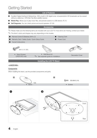 4
Getting Started
English
List of Features
Excellent Digital Interface & Networking : With a built-in HD digital tuner, nonsubscription HD broadcasts can be viewed
■
■
without a cable box / STB (Set-Top-Box) satellite receiver.
Media Play
■
■ : Allows you to play music files, and pictures saved on a USB device. (P. 21)
Self Diagnosis
■
■ : You can check picture and sound operation. (P. 20)
Accessories
Please make sure the following items are included with your LCD TV. If any items are missing, contact your dealer.
✎
✎
The items' colors and shapes may vary depending on the models.
✎
✎
Remote Control & Batteries (AAA x 2)
■
■
Warranty Card / Safety Guide / Quick Setup Guide
■
■
Owner’s Instructions
■
■
Cleaning Cloth
■
■
Power Cord
■
■
(M4 X L16: 3EA)
Stand Screws
y
y
(LN22C450 only)
Wall Mount kit
y
y
See separate guide for installation.
✎
✎
Decoration Cover
Installing the LCD TV Stand
<LN22C450>
Components
When installing the stand, use the provided components and parts.
Stand
y
y Screws
y
y
A
1 EA
B
3EA (M4 X L16)
1
Front
Rear
2
BN68-02751A_Eng.indb 4 2010-08-31 �� 5:04:32
 