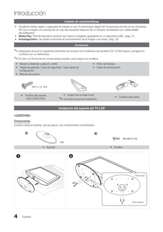 Introducción
Español
4
Introducción
Listado de características
Excelente interfaz digital y capacidad de trabajo en red: El sintonizador digital HD incorporado permite ver las emisiones
•
HD que no exigen una suscripción sin que sea necesario disponer de un receptor de televisión por cable/satélite
(decodificador).
Media Play
• : Permite reproducir archivos de música e imágenes guardados en un dispositivo USB. (pág. 21)
Autodiagnóstico
• : Se puede comprobar el funcionamiento de la imagen y el sonido. (pág. 20)
Accesorios
Asegúrese de que los siguientes elementos se incluyen con el televisor de pantalla LCD. Si falta alguno, póngase en
✎
✎
contacto con su distribuidor.
El color y la forma de los componentes pueden variar según los modelos.
✎
✎
Mando a distancia y pilas (2 x AAA)
•
Tarjeta de garantía / Guía de seguridad / Guía rápida de
•
configuración
Manual del usuario
•
Paño de limpieza
•
Cable de alimentación
•
(M4 X L16: 3EA)
Tornillos del soporte
y
y
(Sólo LN22C450)
Equipo de montaje mural
y
y
Consulte la guía de instalación.
✎
✎ Cubierta decorativa
y
y
Instalación del soporte del TV LCD
LN22C450
Componentes
Cuando instale el soporte, use las piezas y los componentes suministrados.
A
1 EA
B
3EA (M4 X L16)
Soporte
y
y Tornillos
y
y
1 2
Parte frontal
Parte posterior
BN68-02751A_Spa.indd 4 2010-08-31 �� 5:05:48
 