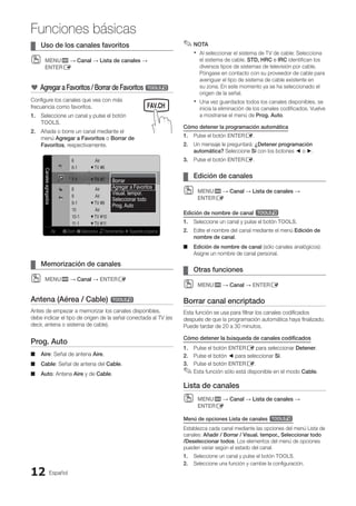 Español
12
Funciones básicas
Uso de los canales favoritos
¦
¦
MENU
O
O m → Canal → Lista de canales →
ENTERE
* Agregar a Favoritos / Borrar de Favoritos t
Configure los canales que vea con más
frecuencia como favoritos.
1. Seleccione un canal y pulse el botón
TOOLS.
2. Añada o borre un canal mediante el
menú Agregar a Favoritos o Borrar de
Favoritos, respectivamente.
Canales
agregados
6 Air
6-1 ♥ TV #6
7-1 ♥ TV #7
8 Air
9 Air
9-1 ♥ TV #9
10 Air
10-1 ♥ TV #10
11-1 ♥ TV #11
Air B Zoom C Seleccionar THerramientas ►Siguienteprograma
Borrar
Agregar a Favoritos
Visual. tempor.
Seleccionar todo
Prog. Auto
Memorización de canales
¦
¦
MENU
O
O m → Canal → ENTERE
Antena (Aérea / Cable) t
Antes de empezar a memorizar los canales disponibles,
debe indicar el tipo de origen de la señal conectada al TV (es
decir, antena o sistema de cable).
Prog. Auto
Aire
■
■ : Señal de antena Aire.
Cable
■
■ : Señal de antena del Cable.
Auto
■
■ : Antena Aire y de Cable.
NOTA
✎
✎
Al seleccionar el sistema de TV de cable: Selecciona
x
x
el sistema de cable. STD, HRC e IRC identifican los
diversos tipos de sistemas de televisión por cable.
Póngase en contacto con su proveedor de cable para
averiguar el tipo de sistema de cable existente en
su zona. En este momento ya se ha seleccionado el
origen de la señal.
Una vez guardados todos los canales disponibles, se
x
x
inicia la eliminación de los canales codificados. Vuelve
a mostrarse el menú de Prog. Auto.
Cómo detener la programación automática
1. Pulse el botón ENTERE.
2. Un mensaje le preguntará: ¿Detener programación
automática? Seleccione Sí con los botones ◄ o ►.
3. Pulse el botón ENTERE.
Edición de canales
¦
¦
MENU
O
O m → Canal → Lista de canales →
ENTERE
Edición de nombre de canal t
1. Seleccione un canal y pulse el botón TOOLS.
2. Edite el nombre del canal mediante el menú Edición de
nombre de canal.
Edición de nombre de canal
■
■ (sólo canales analógicos):
Asigne un nombre de canal personal.
Otras funciones
¦
¦
MENU
O
O m → Canal → ENTERE
Borrar canal encriptado
Esta función se usa para filtrar los canales codificados
después de que la programación automática haya finalizado.
Puede tardar de 20 a 30 minutos.
Cómo detener la búsqueda de canales codificados
1. Pulse el botón ENTERE para seleccionar Detener.
2. Pulse el botón ◄ para seleccionar Sí.
3. Pulse el botón ENTERE.
Esta función sólo está disponible en el modo
✎
✎ Cable.
Lista de canales
MENU
O
O m → Canal → Lista de canales →
ENTERE
Menú de opciones Lista de canales t
Establezca cada canal mediante las opciones del menú Lista de
canales: Añadir / Borrar / Visual. tempor., Seleccionar todo
/Deseleccionar todos. Los elementos del menú de opciones
pueden variar según el estado del canal.
1. Seleccione un canal y pulse el botón TOOLS.
2. Seleccione una función y cambie la configuración.
MEDIA.P
SLEEP S.MODE P.MODE
BN68-02751A_Spa.indd 12 2010-08-31 �� 5:05:58
 