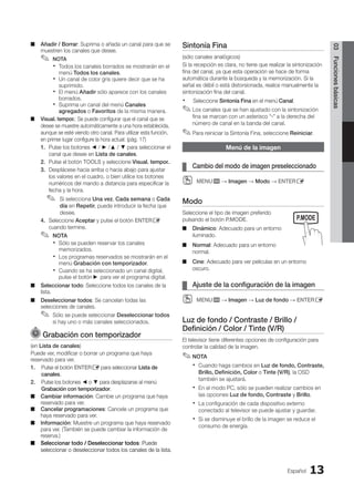 Español 13
03
Funciones
básicas
Añadir / Borrar
■
■ : Suprima o añada un canal para que se
muestren los canales que desee.
NOTA
✎
✎
Todos los canales borrados se mostrarán en el
x
x
menú Todos los canales.
Un canal de color gris quiere decir que se ha
x
x
suprimido.
El menú
x
x Añadir sólo aparece con los canales
borrados.
Suprima un canal del menú
x
x Canales
agregados o Favoritos de la misma manera.
Visual. tempor.
■
■ : Se puede configurar que el canal que se
desee se muestre automáticamente a una hora establecida,
aunque se esté viendo otro canal. Para utilizar esta función,
en primer lugar configure la hora actual. (pág. 17)
1. Pulse los botones ◄ / ► /▲ / ▼ para seleccionar el
canal que desee en Lista de canales.
2. Pulse el botón TOOLS y seleccione Visual. tempor..
3. Desplácese hacia arriba o hacia abajo para ajustar
los valores en el cuadro, o bien utilice los botones
numéricos del mando a distancia para especificar la
fecha y la hora.

Si selecciona
✎
✎ Una vez, Cada semana o Cada
día en Repetir, puede introducir la fecha que
desee.
4. Seleccione Aceptar y pulse el botón ENTERE
cuando termine.
NOTA
✎
✎
Sólo se pueden reservar los canales
x
x
memorizados.
Los programas reservados se mostrarán en el
x
x
menú Grabación con temporizador.
Cuando se ha seleccionado un canal digital,
x
x
pulse el botón ► para ver el programa digital.
Seleccionar todo
■
■ : Seleccione todos los canales de la
lista.
Deseleccionar todos
■
■ : Se cancelan todas las
selecciones de canales.
Sólo se puede seleccionar
✎
✎ Deseleccionar todos
si hay uno o más canales seleccionados.
Grabación con temporizador
(en Lista de canales)
Puede ver, modificar o borrar un programa que haya
reservado para ver.
1. Pulse el botón ENTERE para seleccionar Lista de
canales.
2. Pulse los botones ◄ o ▼ para desplazarse al menú
Grabación con temporizador.
Cambiar información
■
■ : Cambie un programa que haya
reservado para ver.
Cancelar programaciones
■
■ : Cancele un programa que
haya reservado para ver.
Información
■
■ : Muestre un programa que haya reservado
para ver. (También se puede cambiar la información de
reserva.)
Seleccionar todo / Deseleccionar todos
■
■ : Puede
seleccionar o deseleccionar todos los canales de la lista.
Sintonía Fina
(sólo canales analógicos)
Si la recepción es clara, no tiene que realizar la sintonización
fina del canal, ya que esta operación se hace de forma
automática durante la búsqueda y la memorización. Si la
señal es débil o está distorsionada, realice manualmente la
sintonización fina del canal.
Seleccione
x
x Sintonía Fina en el menú Canal.
Los canales que se han ajustado con la sintonización
✎
✎
fina se marcan con un asterisco “*” a la derecha del
número de canal en la banda del canal.
Para reiniciar la
✎
✎ Sintonía Fina, seleccione Reiniciar.
Menú de la imagen
Cambio del modo de imagen preseleccionado
¦
¦
MENU
O
O m → Imagen → Modo → ENTERE
Modo
Seleccione el tipo de imagen preferido
pulsando el botón P.MODE.
Dinámico
■
■ : Adecuado para un entorno
iluminado.
Normal
■
■ : Adecuado para un entorno
normal.
Cine
■
■ : Adecuado para ver películas en un entorno
oscuro.
Ajuste de la configuración de la imagen
¦
¦
MENU
O
O m → Imagen → Luz de fondo → ENTERE
Luz de fondo / Contraste / Brillo /
Definición / Color / Tinte (V/R)
El televisor tiene diferentes opciones de configuración para
controlar la calidad de la imagen.
NOTA
✎
✎
Cuando haga cambios en
x
x Luz de fondo, Contraste,
Brillo, Definición, Color o Tinte (V/R), la OSD
también se ajustará.
En el modo PC, sólo se pueden realizar cambios en
x
x
las opciones Luz de fondo, Contraste y Brillo.
La configuración de cada dispositivo externo
x
x
conectado al televisor se puede ajustar y guardar.
Si se disminuye el brillo de la imagen se reduce el
x
x
consumo de energía.
MEDIA.P
P
POWER
SLEEP S.MODE P.MODE
BN68-02751A_Spa.indd 13 2010-08-31 �� 5:05:58
 