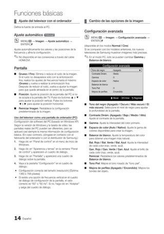 Español
14
Funciones básicas
Ajuste del televisor con el ordenador
¦
¦
Defina la fuente de entrada al PC.
Ajuste automático t
MENU
O
O m → Imagen → Ajuste automático →
ENTERE
Ajuste automáticamente los valores y las posiciones de la
frecuencia y afine la configuración.
No disponible en las conexiones a través del cable
✎
✎
HDMI/DVI.
Pantalla
Grueso / Fino
■
■ : Elimina o reduce el ruido de la imagen.
Si el ruido no desaparece sólo con la sintonización
fina, realice los ajustes de frecuencia hasta el máximo
(Grueso) y vuelva a realizar la sintonización fina.
Después de reducir el ruido, vuelva a ajustar la imagen
para que quede alineada en el centro de la pantalla.
Posición
■
■ : Ajuste la posición de la pantalla del PC si no
se acopla a la pantalla del TV. Pulse los botones ▲ o ▼
para ajustar la posición vertical. Pulse los botones
◄ o ► para ajustar la posición horizontal.
Reiniciar Imagen
■
■ : Restablece la configuración
predeterminada de la imagen.
Uso del televisor como una pantalla de ordenador (PC)
Configuración del software del PC (basado en Windows XP)
Según la versión de Windows y la tarjeta de vídeo, las
pantallas reales del PC pueden ser diferentes, pero se
aplicará casi siempre la misma información de configuración
básica. (En caso contrario, póngase en contacto con el
fabricante del ordenador o con el distribuidor de Samsung.)
1. Haga clic en “Panel de control” en el menú de inicio de
Windows.
2. Haga clic en “Apariencia y temas” en la ventana “Panel
de control” y aparecerá un cuadro de diálogo.
3. Haga clic en “Pantalla” y aparecerá una cuadro de
diálogo sobre la pantalla.
4. Vaya a la pestaña “Configuración” en el cuadro de
diálogo.
Configuración correcta del tamaño (resolución) [Óptima:
y
y
1360 x 768 píxeles]
Si existe una opción de frecuencia vertical en el cuadro
y
y
de diálogo de configuración de la pantalla, el valor
correcto es “60” o “60 Hz”. Si no, haga clic en “Aceptar”
y salga del cuadro de diálogo.
Cambio de las opciones de la imagen
¦
¦
Configuración avanzada
MENU
O
O m → Imagen → Configuración avanzada →
ENTERE
(disponible en los modos Normal / Cine)
Si se comparan con los modelos anteriores, los nuevos
televisores de Samsung muestran imágenes más precisas.
En el modo PC, sólo se pueden cambiar
✎
✎ Gamma y
Balance de blanco.
Tono del negro (Apagado / Oscuro / Más oscuro / El
■
■
más oscuro): Seleccione el nivel de negro para ajustar
la profundidad de la pantalla.
Contraste Dinám. (Apagado / Bajo / Medio / Alto)
■
■ :
Ajuste el contraste de la pantalla.
Gamma
■
■ : Ajuste la intensidad del color primario.
Espacio de color (Auto / Nativo)
■
■ : Ajuste la gama de
colores disponibles para crear la imagen.
Balance de blanco
■
■ : Ajuste la temperatura del color
para obtener una imagen más natural.
Bal. Rojo / Bal. Verde / Bal. Azul: Ajuste la intensidad
de cada color (rojo, verde, azul).
Gan. Rojo / Gan. Verde / Gan. Azul: Ajuste el brillo de
cada color (rojo, verde, azul).
Reiniciar: Restablece los valores predeterminados de
Balance de blanco.
Tono Piel
■
■ : Mejore el tono rosado de “tono piel”.
Mejora de perfiles (Apagado / Encendido)
■
■ : Mejora los
bordes del objeto.
Configuración avanzada
Tono del negro : Apagado		 ►
Contraste Dinám. : Medio
Gamma : 0
Espacio de color : Nativo
Balance de blanco
Tono Piel : 0
Mejora de perfiles : Encendido
U Mover E Entrar R Regresar
BN68-02751A_Spa.indd 14 2010-08-31 �� 5:05:59
 