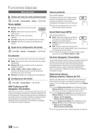 Español
16
Funciones básicas
Menú del sonido
Cambio del modo de sonido preseleccionado
¦
¦
MENU
O
O m → Sonido Modo → Modo → ENTERE
Modo t
Normal
■
■ : Selecciona el modo de sonido
normal.
Música
■
■ : Refuerza la música por encima
de las voces.
Cine
■
■ : Ofrece el mejor sonido para
películas.
Voz clara
■
■ : Realza las voces respecto de los sonidos.
Favorito
■
■ : Mantiene los valores personalizados del
sonido.
Ajuste de la configuración del sonido
¦
¦
MENU
O
O m → Sonido → Ecualizador → ENTERE
Ecualizador
Ajuste el modo de sonido (sólo modo de sonido estándar).
Modo
■
■ : Selecciona el modo de sonido entre los valores
predefinidos.
Balance I/D
■
■ : Ajusta el balance entre los altavoces
izquierdo y derecho.
100Hz / 300Hz / 1KHz / 3KHz / 10KHz
■
■ (ajuste
de ancho de banda): Ajusta el nivel de frecuencias
específicas de ancho de banda.
Reiniciar
■
■ : Restablece la configuración del ecualizador.
Configuración del sonido
¦
¦
MENU
O
O m → Sonido Modo → ENTERE
SRS TruSurround HD
(Apagado / Encendido)
SRS TruSurround HD es una tecnología SRS patentada que
solventa el problema de reproducir contenido multicanal 5.1
en dos altavoces. TruSurround proporciona una experiencia
de sonido virtual convincente a través de cualquier sistema
de reproducción con dos altavoces, incluso con los
altavoces internos del televisor. Es totalmente compatible
con todos los formatos multicanal.
Idioma preferido
(sólo canales digitales)
El sistema de emisión de TV digital permite
transmitir simultáneamente muchas pistas
de audio (por ejemplo, traducciones
simultáneas del programa en otros idiomas).
Sólo se puede seleccionar uno de los
✎
✎
idiomas que ofrece la emisora.
Sonid Multi-track (MTS)
(sólo canales analógicos)
Mono
■
■ : Elija para canales que emiten en
monoaural o si tiene dificultades con la
recepción de señales estéreo.
Estéreo
■
■ : Elija para canales que emiten
en estéreo.
SAP
■
■ : Elija esta opción para escuchar el
programa de audio independiente, que normalmente es
una traducción de otro idioma.
En función del programa concreto emitido, puede
✎
✎
escuchar en modo Mono, Estéreo o SAP.
Vol.Auto (Apagado / Encendido)
Ya que cada estación emisora tiene sus propias condiciones
de señal, el nivel del volumen puede fluctuar cada vez
que se cambia de canal. Esta función permite ajustar
automáticamente el volumen de un canal disminuyendo
la salida de sonido cuando la señal de modulación es
alta o aumentando la salida de sonido cuando la señal de
modulación es baja.
Seleccionar altavoz
(Altavoz externo / Altavoz de TV)
Debido a las diferencias en la velocidad de decodificación
entre el altavoz principal y el receptor de audio se puede
originar un eco. En tales casos, establezca TV como Altavoz
externo.
Cuando
✎
✎ Seleccionar altavoz está establecido como
Altavoz externo, los botones de volumen y MUTE no
funcionan y se limita la configuración del sonido.
Cuando
✎
✎ Seleccionar altavoz está establecido como
Altavoz externo, se debe utilizar esta configuración.
Altavoz de TV: Apagado,
x
x
Altavoz externo: Encendido
Cuando
✎
✎ Seleccionar altavoz está establecido como
Altavoz de TV, se debe utilizar esta configuración.
Altavoz de TV: Encendido,
x
x
Altavoz externo: Encendido
Si no hay señal de vídeo, ambos altavoces se silencian
✎
✎
SLEEP S.MODE P.MODE
MEDIA.P
SLEEP S.MODE P.MODE
MEDIA.P
P
POWER
SLEEP S.MODE P.MODE
BN68-02751A_Spa.indd 16 2010-08-31 �� 5:05:59
 