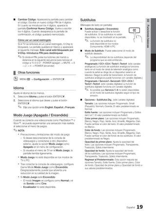 Español 19
03
Funciones
básicas
Cambiar Código
■
■ : Aparecerá la pantalla para cambiar
el código. Escriba un nuevo código PIN de 4 dígitos.
En cuanto se introducen los 4 dígitos, aparece la
pantalla Confirmar Nuevo Código. Vuelva a escribir
los 4 dígitos. Cuando desaparezca la pantalla de
confirmación, el código quedará memorizado.
Cómo ver un canal restringido
Si el TV se sintoniza en un canal restringido, V-Chip lo
bloqueará. La pantalla quedará en blanco y aparecerá
el siguiente mensaje: Este canal está bloqueado por
V-Chip. Introduzca PIN para desbloquear.
Si olvida el PIN, pulse los botones del mando a
✎
✎
distancia en la siguiente secuencia para reiniciar el
código a “0-0-0-0” : POWER (apagar) → MUTE → 8
→ 2 → 4 → POWER (encender)
Otras funciones
¦
¦
MENU
O
O m → Configuración → ENTERE
Idioma
Ajuste el idioma de los menús.
1. Seleccione Idioma y pulse el botón ENTERE.
2. Seleccione el idioma que desee y pulse el botón
ENTERE.
Elija una opción entre
✎
✎ English, Español y Français.
Modo Juego (Apagado / Encendido)
Cuando se conecta una videoconsola como PlayStation™ o
Xbox™, se puede experimentar una sensación más realista
al seleccionar el menú de juegos.
NOTA
✎
✎
Precauciones y limitaciones del modo de juego
x
x
Si desea desconectarse de la consola de
–
–
videojuegos y conectarse a otro dispositivo
externo, ajuste la opción Modo Juego como
Apagado en el menú de configuración.
Si visualiza el menú de TV en el
–
– Modo Juego, la
pantalla tiembla ligeramente.
Modo Juego
x
x no está disponible en los modos de
TV o PC.
Tras conectar la consola de videojuegos, configure
x
x
Game Mode Modo Juego como Encendido.
Desgraciadamente, puede que advierta una
reducción en la calidad de la imagen.
Si
x
x Modo Juego está Encendido:
El modo
–
– Imagen se configura como Normal y el
de Sonido como Cine.
Ecualizador
–
– no está disponible.
Subtítulos
(Mensajes de texto en pantalla)
Subtítulo (Apagado / Encendido)
■
■ :
Puede activar o desactivar la función
de subtítulos. Si los subtítulos no están
disponibles, no se mostrarán en la pantalla.
La función de subtítulos no
✎
✎
está disponible en los modos
Componente, HDMI ni PC.
Modo de Subtítulo
■
■ : Puede seleccionar el modo de
subtítulo deseado.
La disponibilidad de los subtítulos depende del
✎
✎
programa que se esté emitiendo.
Programado / CC1~CC4 / Texto1~Texto4: (sólo canales
analógicos) La función de subtítulos analógicos funciona
tanto en el modo de canal de televisión analógica como
cuando la señal se dirige de un dispositivo externo al
televisor. (Según la señal de transmisión, la función de
subtítulos analógicos puede funcionar con canales digitales.)
Programado / Servicio1~Servicio6 / CC1~CC4 /
Texto1~Texto4: (sólo canales digitales) La función de
subtítulos digitales funciona con canales digitales.
Es posible que
✎
✎ Servicio 1~6 no estén disponibles
en el modo de subtítulos digitales según el tipo de
emisión.
Opciones - Subtítulos Dig.
■
■ : (sólo canales digitales)
Tamaño: Las opciones incluyen Programado, Small
(Pequeño), Normal y Grande. El valor predeterminado es
Normal.
Estilo fuente: Las opciones incluyen Programado y Estilos
del 0 al 7. El valor predeterminado es Estilo0.
Color primer plano: Las opciones incluyen Programado,
Blanco, Negro, Rojo, Verde, Azul, Amarillo, Magenta, Cian.
Puede cambiar el color del texto. El valor predeterminado
es Blanco.
Color de fondo: Las opciones incluyen Programado,
Blanco, Negro, Rojo, Verde, Azul, Amarillo, Magenta, Cian.
Puede cambiar el color del fondo de los subtítulos. El valor
predeterminado es Negro.
Opacidad de primer plano: Ajusta la opacidad del
texto. Las opciones incluyen Programado, Transparente,
Traslúcido, Sólido Intermitente.
Opacidad de fondo: Ajusta la opacidad del fondo
de los subtítulos. Las opciones incluyen Programado,
Transparente, Traslúcido, Sólido Intermitente.
Regresar al Predeterminado: Esta opción reajusta las
opciones Tamaño, Estilo fuente, Color primer plano, Color
de fondo, Opacidad de primer plano y Opacidad de fondo a
sus valores predeterminados.
MEDIA.P
P
SLEEP S.MODE P.MOD
BN68-02751A_Spa.indd 19 2010-08-31 �� 5:06:01
 