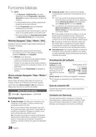 Español
20
Funciones básicas
NOTA
✎
✎
Las
x
x Opciones - Subtítulos Dig. sólo están
disponibles cuando Programado y Servicio1~
Servicio6 se pueden seleccionar en el Modo de
Subtítulo.
La disponibilidad de los subtítulos depende del
x
x
programa que se esté emitiendo.
El valor
x
x Programado sigue los estándares
establecidos por el emisor.
Las opciones de color de primer plano y color de
x
x
fondo no se pueden ajustar con el mismo color.
No puede establecer la
x
x Opacidad primer plano
y la Opacidad de fondo como Transparente.
Melodía (Apagado / Bajo / Medio / Alto)
Establezca que una melodía se oiga cuando el televisor se
encienda o se apague.
NOTA
✎
✎
Sólo disponible cuando la fuente de entrada
x
x
se configura como TV. Para apagar la melodía,
establezca Melodía como Apagado.
La
x
x Melodía no se reproduce.
Cuando no hay salida de sonido desde el televisor
–
–
porque se ha activado el botón MUTE.
Cuando no hay salida de sonido desde el televisor
–
–
porque el volumen se ha reducido al mínimo con el
botón VOL-.
Cuando la función
–
– Temporizador ha apagado el
televisor.
Ahorro energía (Apagado / Bajo / Medio /
Alto / Auto)
Ajuste el brillo del televisor para reducir el consumo de
energía. Si desea ver la televisión por la noche, ajuste la
opción del modo Ahorro energía to Alto para reducir la
fatiga ocular, así como el consumo de energía.
Menú de soporte técnico
MENU
O
O m → Soporte técnico → ENTERE
Autodiagnóstico
Prueba de imagen
■
■ : Se utiliza para comprobar si hay
problemas con la imagen y si éstos continúan tras
comprobar el patrón de color.
Sí: Si no se muestra el patrón de prueba o hay ruido
en el patrón de prueba, seleccione Sí. Puede haber un
problema en el televisor. Póngase en contacto con el
centro de llamadas para obtener ayuda.
No: Si el patrón de prueba se muestra correctamente,
seleccione No. Puede haber un problema en el equipo
externo. Compruebe las conexiones. Si persiste el
problema, consulte el manual del usuario del dispositivo
externo.
Prueba de sonido
■
■ : Utilice el sonido de la melodía
incorporada para comprobar si hay problemas con el
sonido.
Si no oye sonido en los altavoces del televisor,
✎
✎
antes de realizar la prueba de sonido, asegúrese
de que Seleccionar altavoz esté configurado
como Altavoz de TV en el menú Sonido.
La melodía se oirá durante la prueba aunque
✎
✎
Seleccionar altavoz esté establecido como
Altavoz externo o se haya silenciado el sonido
con el botón MUTE.
Sí: Si sólo puede oír sonido de un altavoz o no se oye
sonido durante la prueba de sonido, seleccione Sí.
Puede haber un problema en el televisor. Póngase en
contacto con el centro de llamadas para obtener ayuda.
No: Si puede oír sonido de los altavoces, seleccione
No. Puede haber un problema en el equipo externo.
Compruebe las conexiones. Si persiste el problema,
consulte el manual del usuario del dispositivo externo.
Intensidad senal
■
■ : (sólo canales digitales) La calidad de
la recepción de un canal HD es perfecta o los canales
no están disponibles. Ajuste la antena para aumentar la
intensidad de la señal.
Actualización del software
Actualización del
software se puede
ejecutar descargando el
último firmware desde
samsung.com en un
dispositivo de memoria
USB.
Versión actual -es el software ya instalado en el televisor.
El software se representa como “Año/Mes/Fecha_
✎
✎
Versión”.
Guía de conexión HD
Consulte esta información cuando conecte dispositivos
externos al televisor.
Contacto con Samsung
Consulte esta información si el televisor no funciona
adecuadamente o si desea actualizar el software. Puede
buscar información relacionada con nuestro centro de
llamadas, para descargar los productos y el software.
Panel posterior del TV
Unidad USB
BN68-02751A_Spa.indd 20 2010-08-31 �� 5:06:01
 