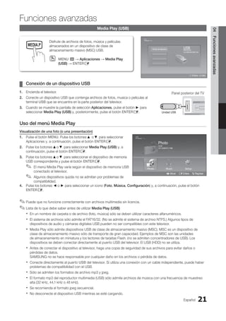Español 21
04
Funciones
avanzadas
Media Play (USB)
Conexión de un dispositivo USB
¦
¦
1. Encienda el televisor.
2. Conecte un dispositivo USB que contenga archivos de fotos, musica o peliculas al
terminal USB que se encuentra en la parte posterior del televisor.
3. Cuando se muestre la pantalla de selección Aplicaciones, pulse el botón ► para
seleccionar Media Play (USB) y, posteriormente, pulse el botón ENTERE.
Uso del menú Media Play
Visualización de una foto (o una presentación)
1. Pulse el botón MENU. Pulse los botones ▲ o ▼ para seleccionar
Aplicaciones y, a continuación, pulse el botón ENTERE.
2. Pulse los botones ▲o ▼ para seleccionar Media Play (USB) y, a
continuación, pulse el botón ENTERE.
3. Pulse los botones ▲o ▼ para seleccionar el dispositivo de memoria
USB correspondiente y pulse el botón ENTERE.
El menú Media Play varía según el dispositivo de memoria USB
✎
✎
conectado al televisor.
Algunos dispositivos quizás no se admitan por problemas de
✎
✎
compatibilidad.
4. Pulse los botones ◄ o ► para seleccionar un icono (Foto, Música, Configuración) y, a continuación, pulse el botón
ENTERE.
Puede que no funcione correctamente con archivos multimedia sin licencia.
✎
✎
Lista de lo que debe saber antes de utilizar
✎
✎ Media Play (USB)
En un nombre de carpeta o de archivo (foto, música) sólo se deben utilizar caracteres alfanuméricos.
x
x
El sistema de archivos sólo admite el FAT16/32. (No se admite el sistema de archivo NTFS.) Algunos tipos de
x
x
dispositivos de audio y cámaras digitales USB pueden no ser compatibles con este televisor.
Media Play sólo admite dispositivos USB de clase de almacenamiento masivo (MSC). MSC es un dispositivo de
x
x
clase de almacenamiento masivo sólo de transporte de gran capacidad. Ejemplos de MSC son las unidades
de almacenamiento en miniatura y los lectores de tarjetas Flash. (no se admiten concentradores de USB). Los
dispositivos se deben conectar directamente al puerto USB del televisor. El USB (HDD) no se utiliza.
Antes de conectar el dispositivo al televisor, haga una copia de seguridad de sus archivos para evitar daños o
x
x
pérdidas de datos.
SAMSUNG no se hace responsable por cualquier daño en los archivos o pérdida de datos.
Conecte directamente al puerto
x
x USB del televisor. Si utiliza una conexión con un cable independiente, puede haber
problemas de compatibilidad con el USB.
Sólo se admiten los formatos de archivo mp3 y jpeg.
x
x
El formato mp3 del reproductor multimedia (USB) sólo admite archivos de música con una frecuencia de muestreo
x
x
alta (32 kHz, 44,1 kHz o 48 kHz).
Se recomienda el formato jpeg secuencial.
x
x
No desconecte el dispositivo USB mientras se esté cargando.
x
x
Panel posterior del TV
Unidad USB
Disfrute de archivos de fotos, música y películas
almacenados en un dispositivo de clase de
almacenamiento masivo (MSC) USB.
MENU
O
O m → Aplicaciones → Media Play
(USB) → ENTERE
MEDIA.P
P
SLEEP S.MODE P.MODE
E Entere e Salir
USB
Memorycard
315.0MB/495.0MB Free
Nombre del dispositivo
Photo
Photo Music Setup
SUM
307.2MB/973.7MB
P
DSC_0558.JPG
580 440
78.0KB
03 / 14
SUM
*
Photo
307.2MB/973.7MB
File.....jpg File.....jpg File.....jpg
File.....jpg File.....jpg File.....jpg
File.....jpg File.....jpg
File.....jpg File.....jpg
File.....jpg File.....jpg File.....jpg
Music
4.3MB
2 / 31
06-I Will Carry You.mp3 00:00:00
01-The Way.mp3 00:03:25
02-Run To Me.mp3 00:03:25
03-No More Sad Songs.mp3 00:03:25
04-Interference-gold.mp3 00:03:25
05-marketa_irglova-The_hill.mp3 00:03:25
06-I Will Carry You.mp3 00:03:25
07-marketa_irglova.mp3 00:03:25
08-Super World.mp3 00:03:25
SUM
307.2MB/973.7MB
USB
L Mover E Entere R Regresar
Funciones avanzadas
BN68-02751A_Spa.indd 21 2010-08-31 �� 5:06:03
 