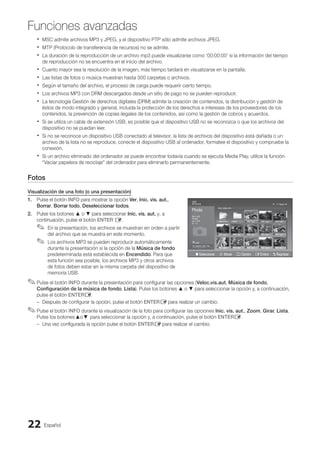 Español
22
Funciones avanzadas
MSC admite archivos MP3 y JPEG, y el dispositivo PTP sólo admite archivos JPEG.
x
x
MTP (Protocolo de transferencia de recursos) no se admite.
x
x
La duración de la reproducción de un archivo mp3 puede visualizarse como ‘00:00:00’ si la información del tiempo
x
x
de reproducción no se encuentra en el inicio del archivo.
Cuanto mayor sea la resolución de la imagen, más tiempo tardará en visualizarse en la pantalla.
x
x
Las listas de fotos o música muestran hasta 300 carpetas o archivos.
x
x
Según el tamaño del archivo, el proceso de carga puede requerir cierto tiempo.
x
x
Los archivos MP3 con DRM descargados desde un sitio de pago no se pueden reproducir.
x
x
La tecnología Gestión de derechos digitales (DRM) admite la creación de contenidos, la distribución y gestión de
x
x
éstos de modo integrado y general, incluida la protección de los derechos e intereses de los proveedores de los
contenidos, la prevención de copias ilegales de los contenidos, así como la gestión de cobros y acuerdos.
Si se utiliza un cable de extensión USB, es posible que el dispositivo USB no se reconozca o que los archivos del
x
x
dispositivo no se puedan leer.
Si no se reconoce un dispositivo USB conectado al televisor, la lista de archivos del dispositivo está dañada o un
x
x
archivo de la lista no se reproduce, conecte el dispositivo USB al ordenador, formatee el dispositivo y compruebe la
conexión.
Si un archivo eliminado del ordenador se puede encontrar todavía cuando se ejecuta Media Play, utilice la función
x
x
“Vaciar papelera de reciclaje” del ordenador para eliminarlo permanentemente.
Fotos
Visualización de una foto (o una presentación)
1. Pulse el botón INFO para mostrar la opción Ver, Inic. vis. aut.,
Borrar, Borrar todo, Deseleccionar todos.
2. Pulse los botones ▲ o ▼ para seleccionar Inic. vis. aut. y, a
continuación, pulse el botón ENTER E.
En la presentación, los archivos se muestran en orden a partir
✎
✎
del archivo que se muestra en este momento.
Los archivos MP3 se pueden reproducir automáticamente
✎
✎
durante la presentación si la opción de la Música de fondo
predeterminada está establecida en Encendido. Para que
esta función sea posible, los archivos MP3 y otros archivos
de fotos deben estar en la misma carpeta del dispositivo de
memoria USB.
Pulse el botón
✎
✎ INFO durante la presentación para configurar las opciones (Veloc.vis.aut, Música de fondo,
Configuración de la música de fondo, Lista). Pulse los botones ▲ o ▼ para seleccionar la opción y, a continuación,
pulse el botón ENTERE.
Después de configurar la opción, pulse el botón
–
– ENTERE para realizar un cambio.
Pulse el botón
✎
✎ INFO durante la visualización de la foto para configurar las opciones Inic. vis. aut., Zoom, Girar, Lista.
Pulse los botones ▲o ▼ para seleccionar la opción y, a continuación, pulse el botón ENTERE.
Una vez configurada la opción pulse el botón
–
– ENTERE para realizar el cambio.
Photo
Photo Music Setup
SUM
307.2MB/973.7MB
P
DSC_0558.JPG
580 440
78.0KB
03 / 14
SUM
*
Photo
307.2MB/973.7MB
File.....jpg File.....jpg File.....jpg
File.....jpg File.....jpg File.....jpg
File.....jpg File.....jpg
File.....jpg File.....jpg
File.....jpg File.....jpg File.....jpg
Music
4.3MB
2 / 31
06-I Will Carry You.mp3 00:00:00
01-The Way.mp3 00:03:25
02-Run To Me.mp3 00:03:25
03-No More Sad Songs.mp3 00:03:25
04-Interference-gold.mp3 00:03:25
05-marketa_irglova-The_hill.mp3 00:03:25
06-I Will Carry You.mp3 00:03:25
07-marketa_irglova.mp3 00:03:25
08-Super World.mp3 00:03:25
SUM
307.2MB/973.7MB
Setup
USB
Jan 7, 2010 Upper Fold... Folder
1/1 Página
Free
' Seleccionar n Mover j Opción E Entere R Regresar
BN68-02751A_Spa.indd 22 2010-08-31 �� 5:06:03
 