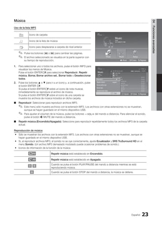 Español 23
04
Funciones
avanzadas
Música
Uso de la lista MP3
Icono de carpeta
Icono de la lista de música
Icono para desplazarse a carpeta de nivel anterior
Pulse los botones
✎
✎ � o µ para cambiar las páginas.
El archivo seleccionado se visualiza en la parte superior con
✎
✎
su tiempo de reproducción.
1. Para seleccionar uno o todos los archivos, pulse el botón INFO para
visualizar los menús de Música.
Pulse el botón ENTERE para seleccionar Reproducir, Repetir
música, Borrar, Borrar archivo sel., Borrar todo o Deseleccionar
todos.
2. Pulse los botones ▲ o ▼ para ir a un icono y, a continuación, pulse
el botón ENTER E.
Si pulsa el botón ENTERE sobre un icono de nota musical,
inmediatamente se reproduce el archivo de música.
Si pulsa el botón ENTERE sobre el icono de una carpeta se
muestra los archivos de música incluidos en dicha carpeta.
Reproducir
■
■ : Seleccionar para reproducir archivos MP3.
Este menú sólo muestra archivos con la extensión MP3. Los archivos con otras extensiones no se muestran,
✎
✎
aunque se hayan guardado en el mismo dispositivo USB.
Para ajustar el volumen de la música, pulse los botones
✎
✎ y del mando a distancia. Para silenciar el sonido,
pulse el botón M MUTE del mando a distancia.
Repetir música (Encendido/Apagado)
■
■ : Seleccione para reproducir repetidamente todos los archivos MP3 de la carpeta
actual.
Reproducción de música
Sólo se muestran los archivos con la extensión MP3. Los archivos con otras extensiones no se muestran, aunque se
y
y
hayan guardado en el mismo dispositivo USB.
Si, al reproducir archivos MP3, el sonido no se oye correctamente, ajuste
y
y Ecualizador y SRS TruSurround HD en el
menú Sonido. (Un archivo MP3 demasiado modulado puede ocasionar problemas de sonido.)
Iconos de información de la función de la música
y
y
Repetir música está establecido en Encendido.
Repetir música está establecido en Apagado.
Cuando se pulsa el botón PLAY/PAUSE del mando a distancia mientras se está
reproduciendo música.
Cuando se pulsa el botón STOP del mando a distancia, la música se detiene.
Photo
Photo Music Setup
SUM
307.2MB/973.7MB
Music
Photo Music Setup
SUM
307.2MB/973.7MB
DSC_0558.JPG
580 440
78.0KB
03 / 14
SUM
*
Photo
307.2MB/973.7MB
File.....jpg File.....jpg File.....jpg
File.....jpg File.....jpg File.....jpg
File.....jpg File.....jpg
File.....jpg File.....jpg
File.....jpg File.....jpg File.....jpg
Music
4.3MB
2 / 31
06-I Will Carry You.mp3 00:00:00
01-The Way.mp3 00:03:25
02-Run To Me.mp3 00:03:25
03-No More Sad Songs.mp3 00:03:25
04-Interference-gold.mp3 00:03:25
05-marketa_irglova-The_hill.mp3 00:03:25
06-I Will Carry You.mp3 00:03:25
07-marketa_irglova.mp3 00:03:25
08-Super World.mp3 00:03:25
SUM
307.2MB/973.7MB
Setup
USB
L Mover E Entere R Regresar
Photo Music Setup
DSC_0558.JPG
580 440
78.0KB
03 / 14
SUM
*
Photo
307.2MB/973.7MB
File.....jpg File.....jpg File.....jpg
File.....jpg File.....jpg File.....jpg
File.....jpg File.....jpg
File.....jpg File.....jpg
File.....jpg File.....jpg File.....jpg
Music
4.3MB
2 / 31
06-I Will Carry You.mp3 00:00:00
01-The Way.mp3 00:03:25
02-Run To Me.mp3 00:03:25
03-No More Sad Songs.mp3 00:03:25
04-Interference-gold.mp3 00:03:25
05-marketa_irglova-The_hill.mp3 00:03:25
06-I Will Carry You.mp3 00:03:25
07-marketa_irglova.mp3 00:03:25
08-Super World.mp3 00:03:25
SUM
307.2MB/973.7MB
Setup
Jan 7, 2010
1/4 Página
' Select n Move j Opción E Entere R Regresar
Upper Folder
Folder
Reproducir ►
Repetir música : Apagado
Borrar archivo sel.
Borrar todo
Deseleccionar todos
j Salir
BN68-02751A_Spa.indd 23 2010-08-31 �� 5:06:04
 