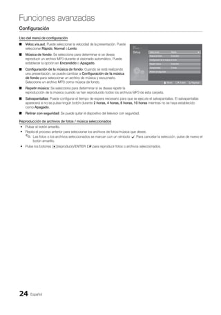 Español
24
Funciones avanzadas
Configuración
Uso del menú de configuración
Veloc.vis.aut
■
■ : Puede seleccionar la velocidad de la presentación. Puede
seleccionar Rápido, Normal o Lento.
Música de fondo
■
■ : Se selecciona para determinar si se desea
reproducir un archivo MP3 durante el visionado automático. Puede
establecer la opción en Encendido o Apagado.
Configuración de la música de fondo
■
■ : Cuando se está realizando
una presentación, se puede cambiar a Configuración de la música
de fondo para seleccionar un archivo de música y escucharlo.
Seleccione un archivo MP3 como música de fondo.
Repetir música
■
■ : Se selecciona para determinar si se desea repetir la
reproducción de la música cuando se han reproducido todos los archivos MP3 de esta carpeta.
Salvapantallas
■
■ : Puede configurar el tiempo de espera necesario para que se ejecute el salvapantallas. El salvapantallas
aparecerá si no se pulsa ningún botón durante 2 horas, 4 horas, 8 horas, 10 horas mientras no se haya establecido
como Apagado.
Retirar con seguridad
■
■ : Se puede quitar el dispositivo del televisor con seguridad.
Reproducción de archivos de fotos / música seleccionados
Pulsar el botón amarillo.
y
y
Repita el proceso anterior para seleccionar los archivos de fotos/música que desee.
y
y
Las fotos o los archivos seleccionados se marcan con un símbolo
✎
✎ c
. Para cancelar la selección, pulse de nuevo el
botón amarillo.
Pulse los botones
y
y �(reproducir)/ENTER E para reproducir fotos o archivos seleccionados.
4.3MB
2 / 31
01-The Way.mp3 00:03:25
02-Run To Me.mp3 00:03:25
03-No More Sad Songs.mp3 00:03:25
04-Interference-gold.mp3 00:03:25
05-marketa_irglova-The_hill.mp3 00:03:25
06-I Will Carry You.mp3 00:03:25
07-marketa_irglova.mp3 00:03:25
08-Super World.mp3 00:03:25
SUM
307.2MB/973.7MB
Setup Veloc.vis.aut : Rápido
Música de fondo : Encendido
Configuración de la música de fondo
Repetir música : Encendido
Salvapantallas : 2 horas
Retirar con seguridad
U Mover E Entere R Regresar
BN68-02751A_Spa.indd 24 2010-08-31 �� 5:06:05
 