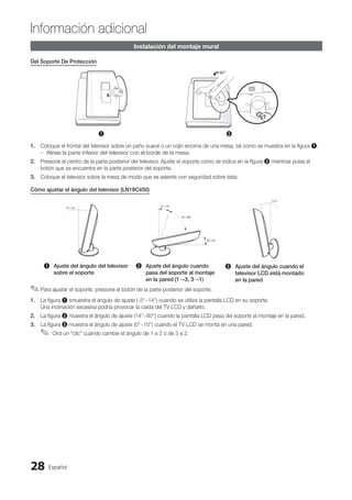 Español
28
Información adicional
Instalación del montaje mural
Del Soporte De Protección
1 2
1. Coloque el frontal del televisor sobre un paño suave o un cojín encima de una mesa, tal como se muestra en la figura 1.
Alinee la parte inferior del televisor con el borde de la mesa.
–
–
2. Presione el centro de la parte posterior del televisor. Ajuste el soporte como se indica en la figura 2 mientras pulsa el
botón que se encuentra en la parte posterior del soporte.
3. Coloque el televisor sobre la mesa de modo que se asiente con seguridad sobre ésta.
Cómo ajustar el ángulo del televisor (LN19C450)
1 Ajuste del ángulo del televisor
sobre el soporte
2 Ajuste del ángulo cuando
pasa del soporte al montaje
en la pared (1→3, 3→1)
3 Ajuste del ángulo cuando el
televisor LCD está montado
en la pared
Para ajustar el soporte, presione el botón de la parte posterior del soporte.
✎
✎
1. La figura 1 smuestra el ángulo de ajuste (-2°~14°) cuando se utiliza la pantalla LCD en su soporte.
Una inclinación excesiva podría provocar la caída del TV LCD y dañarlo.
2. La figura 2 muestra el ángulo de ajuste (14°~80°) cuando la pantalla LCD pasa del soporte al montaje en la pared.
3. La figura 3 muestra el ángulo de ajuste (0°~10°) cuando el TV LCD se monta en una pared.
Oirá un “clic” cuando cambie el ángulo de 1 a 2 o de 3 a 2.
✎
✎
BN68-02751A_Spa.indd 28 2010-08-31 �� 5:06:07
 