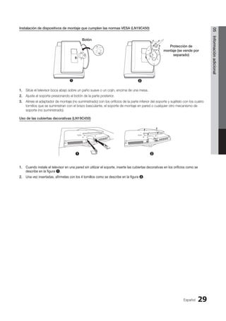 Español 29
05
Información
adicional
Instalación de dispositivos de montaje que cumplen las normas VESA (LN19C450)
1. Sitúe el televisor boca abajo sobre un paño suave o un cojín, encima de una mesa.
2. Ajuste el soporte presionando el botón de la parte posterior.
3. Alinee el adaptador de montaje (no suministrado) con los orificios de la parte inferior del soporte y sujételo con los cuatro
tornillos que se suministran con el brazo basculante, el soporte de montaje en pared o cualquier otro mecanismo de
soporte (no suministrado).
Uso de las cubiertas decorativas (LN19C450)
1. Cuando instale el televisor en una pared sin utilizar el soporte, inserte las cubiertas decorativas en los orificios como se
describe en la figura 1.
2. Una vez insertadas, afírmelas con los 4 tornillos como se describe en la figura 2.
2
1
Botón
Protección de
montaje (se vende por
separado)
1 2
BN68-02751A_Spa.indd 29 2010-08-31 �� 5:06:07
 