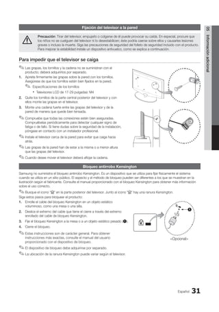 Español 31
05
Información
adicional
Fijación del televisor a la pared
Precaución: Tirar del televisor, empujarlo o colgarse de él puede provocar su caída. En especial, procure que
los niños no se cuelguen del televisor ni lo desestabilicen; éste podría caerse sobre ellos y causarles lesiones
graves o incluso la muerte. Siga las precauciones de seguridad del folleto de seguridad incluido con el producto.
Para mejorar la estabilidad instale un dispositivo antivuelco, como se explica a continuación.
Para impedir que el televisor se caiga
Las grapas, los tornillos y la cadena no se suministran con el
✎
✎
producto; deberá adquirirlos por separado.
1. Apriete firmemente las grapas sobre la pared con los tornillos.
Asegúrese de que los tornillos estén bien fijados en la pared.
Especificaciones de los tornillos
✎
✎
Televisores LCD de 17-29 pulgadas: M4
x
x
2. Quite los tornillos de la parte central posterior del televisor y con
ellos monte las grapas en el televisor.
3. Monte una cadena fuerte entre las grapas del televisor y de la
pared de manera que quede bien tensada.
Compruebe que todas las conexiones estén bien aseguradas.
✎
✎
Compruébelas periódicamente para detectar cualquier signo de
fatiga o de fallo. Si tiene dudas sobre la seguridad de la instalación,
póngase en contacto con un instalador profesional.
Instale el televisor cerca de la pared para evitar que caiga hacia
✎
✎
atrás.
Las grapas de la pared han de estar a la misma o a menor altura
✎
✎
que las grapas del televisor.
Cuando desee mover el televisor deberá aflojar la cadena.
✎
✎
Bloqueo antirrobo Kensington
Samsung no suministra el bloqueo antirrobo Kensington. Es un dispositivo que se utiliza para fijar físicamente el sistema
cuando se utiliza en un sitio público. El aspecto y el método de bloqueo pueden ser diferentes a los que se muestran en la
ilustración según el fabricante. Consulte el manual proporcionado con el bloqueo Kensington para obtener más información
sobre el uso correcto.
Busque el icono “
✎
✎ K” en la parte posterior del televisor. Junto al icono K hay una ranura Kensington.
Siga estos pasos para bloquear el producto:
1. Enrolle el cable del bloqueo Kensington en un objeto estático
voluminoso, como una mesa o una silla.
2. Deslice el extremo del cable que tiene el cierre a través del extremo
enrollado del cable de bloqueo Kensington.
3. Fije el bloqueo Kensington a la mesa o a un objeto estático pesado (1).
4. Cierre el bloqueo.
Estas instrucciones son de carácter general. Para obtener
✎
✎
instrucciones más exactas, consulte el manual del usuario
proporcionado con el dispositivo de bloqueo.
El dispositivo de bloqueo debe adquirirse por separado.
✎
✎
La ubicación de la ranura Kensington puede variar según el televisor.
✎
✎
Pared
1
Opcional
BN68-02751A_Spa.indd 31 2010-08-31 �� 5:06:09
 