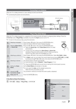 7
Plug  Play
Language : English
Time
Game Mode : Off
V-Chip
Caption
Melody : Medium
Setup
01
Getting
Started
English
Connecting to an Antenna
When the TV is initially powered on, basic settings proceed automatically.
Connecting the power cord and antenna.
✎
✎
Plug  Play (Initial Setup)
When the TV is initially powered on, a sequence of on-screen prompts will assist in configuring basic settings. Press the
POWERP button. Plug  Play is available only when the Input source is set to TV.
To return to the previous step, press the red button.
✎
✎
1 Selecting a language Press the ▲ or ▼ button, then press the ENTERE button.
Select the desired OSD (On Screen Display) language.
2 Selecting Store Demo
or Home Use
Press the ◄ or ► button, then press the ENTERE button.
Select the
y
y Home Use mode. Store Demo Mode is for retail
environments.
To return the unit’s settings from
y
y Store Demo to Home Use
(standard): Press the volume button on the TV. When you see the
volume in the OSD, press and hold MENU for 5 sec.
3 Selecting an antenna Press the ▲ or ▼ button, then press the ENTERE button. Select Air, Cable or Auto.
In
✎
✎ Cable mode, you can select the correct signal source among STD, HRC, and IRC
by pressing the ▲, ▼, ◄ or ► button, then press the ENTERE button.
4 Selecting a channel The channel search will start automatically.
For more information, refer to Channel → Auto Program. (P. 12)
Press the
✎
✎ ENTERE button at any time to interrupt the memorization process.
5 Setting the Clock
Mode
Set the Clock Mode automatically or manually.
If you select the
✎
✎ Auto, set the daylight saving time.
Select the time zone where you live.
6 Viewing the HD
Connection Guide
The connection method for the best HD screen quality is displayed.
7 Enjoy your TV. Press the ENTERE button.
If You Want to Reset This Feature...
MENU
O
O m → Setup → Plug  Play → ENTERE
or
Cable
R-AUDIO-L PR PB Y
ANT OUT
VHF/UHF Antenna
Power Input
MEDIA.P
P
POWER
SLEEP S.M
BN68-02751A_Eng.indb 7 2010-08-31 �� 5:04:34
 