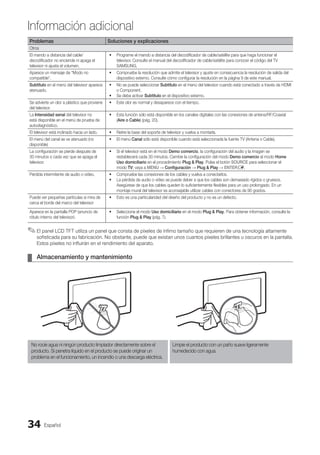 Español
34
Información adicional
Problemas Soluciones y explicaciones
Otros
El mando a distancia del cable/
decodificador no enciende ni apaga el
televisor ni ajusta el volumen.
Programe el mando a distancia del decodificador de cable/satélite para que haga funcionar el
•
televisor. Consulte el manual del decodificador de cable/satélite para conocer el código del TV
SAMSUNG.
Aparece un mensaje de “Modo no
compatible”.
Compruebe la resolución que admite el televisor y ajuste en consecuencia la resolución de salida del
•
dispositivo externo. Consulte cómo configurar la resolución en la página 9 de este manual.
Subtítulo en el menú del televisor aparece
atenuado.
No se puede seleccionar
• Subtítulo en el menú del televisor cuando está conectado a través de HDMI
o Component.
Se debe activar
• Subtítulo en el dispositivo externo.
Se advierte un olor a plástico que proviene
del televisor.
Este olor es normal y desaparece con el tiempo.
•
La Intensidad senal del televisor no
está disponible en el menú de prueba de
autodiagnóstico.
Esta función sólo está disponible en los canales digitales con las conexiones de antena/RF/Coaxial
•
(Aire o Cable) (pág. 20).
El televisor está inclinado hacia un lado. Retire la base del soporte de televisor y vuelva a montarla.
•
El menú del canal se ve atenuado (no
disponible)
El menú
• Canal sólo está disponible cuando está seleccionada la fuente TV (Antena o Cable).
La configuración se pierde después de
30 minutos o cada vez que se apaga el
televisor.
Si el televisor está en el modo
• Demo comercio, la configuración del audio y la imagen se
restablecerá cada 30 minutos. Cambie la configuración del modo Demo comercio al modo Home
Uso domiciliario en el procedimiento Plug  Play. Pulse el botón SOURCE para seleccionar el
modo TV; vaya a MENU → Configuración → Plug  Play → ENTERE.
Pérdida intermitente de audio o vídeo. Compruebe las conexiones de los cables y vuelva a conectarlos.
•
La pérdida de audio o vídeo se puede deber a que los cables son demasiado rígidos o gruesos.
•
Asegúrese de que los cables queden lo suficientemente flexibles para un uso prolongado. En un
montaje mural del televisor es aconsejable utilizar cables con conectores de 90 grados.
Puede ver pequeñas partículas si mira de
cerca el borde del marco del televisor
Esto es una particularidad del diseño del producto y no es un defecto.
•
Aparece en la pantalla POP (anuncio de
rótulo interno del televisor).
Seleccione el modo
• Uso domiciliario en el modo Plug  Play. Para obtener información, consulte la
función Plug  Play (pág. 7).
El panel LCD TFT utiliza un panel que consta de píxeles de ínfimo tamaño que requieren de una tecnología altamente
✎
✎
sofisticada para su fabricación. No obstante, puede que existan unos cuantos píxeles brillantes u oscuros en la pantalla.
Estos píxeles no influirán en el rendimiento del aparato.
Almacenamiento y mantenimiento
¦
¦
No rocíe agua ni ningún producto limpiador directamente sobre el
producto. Si penetra líquido en el producto se puede originar un
problema en el funcionamiento, un incendio o una descarga eléctrica.
Limpie el producto con un paño suave ligeramente
humedecido con agua.
BN68-02751A_Spa.indd 34 2010-08-31 �� 5:06:09
 