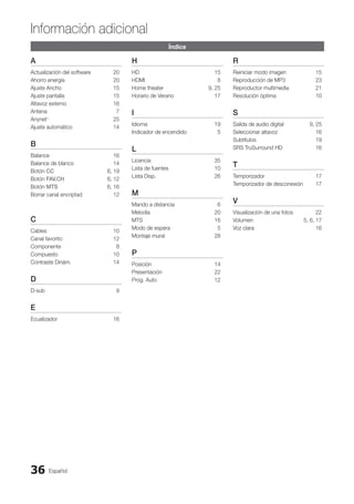Español
36
Información adicional
Índice
A
Actualización del software 20
Ahorro energía 20
Ajuste Ancho 15
Ajuste pantalla 15
Altavoz externo 16
Antena 7
Anynet+
25
Ajuste automático 14
B
Balance 16
Balance de blanco 14
Botón CC 6, 19
Botón FAV.CH 6, 12
Botón MTS 6, 16
Borrar canal encriptad 12
C
Cables 10
Canal favorito 12
Componente 8
Compuesto 10
Contraste Dinám. 14
D
D-sub 9
E
Ecualizador 16
H
HD 15
HDMI 8
Home theater 9, 25
Horario de Verano 17
I
Idioma 19
Indicador de encendido 5
L
Licencia 35
Lista de fuentes 10
Lista Disp. 26
M
Mando a distancia 6
Melodía 20
MTS 16
Modo de espera 5
Montaje mural 28
P
Posición 14
Presentación 22
Prog. Auto 12
R
Reiniciar modo imagen 15
Reproducción de MP3 23
Reproductor multimedia 21
Resolución óptima 10
S
Salida de audio digital 9, 25
Seleccionar altavoz 16
Subtítulos 19
SRS TruSurround HD 16
T
Temporizador 17
Temporizador de desconexión 17
V
Visualización de una fotos 22
Volumen 5, 6, 17
Voz clara 16
BN68-02751A_Spa.indd 36 2010-08-31 �� 5:06:10
 